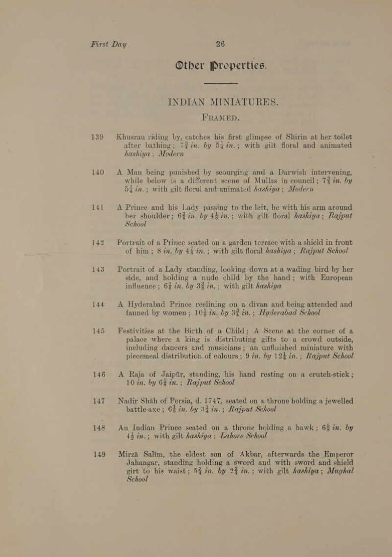139 140 141 144 149 Other Properties. INDIAN MINIATURES. FRAMED. Khusrau riding by, catches his first glimpse of Shirin at her toilet after bathing; 7#7in. by 5itin.; with gilt floral and animated hashiya ; Modern A Man being punished by scourging and a Darwish intervening, hile bel differ f Mullas i il; 7#in. b while below is a different scene o ullas in council; 74% an. by 54 in.; with gilt floral and animated hashiya; Modern A Prince and his lady passing to the left, he with his arm around her shoulder; 6% in. by 44 %n.; with gilt floral hashiya; Rajput School Portrait of a Prince seated on a garden terrace with a shield in front of him; 8 én. by 4£ in. ; with gilt floral hashiya; Rajput School Portrait of a Lady standing, looking down at a wading bird by her side, and holding a nude child by the hand; with European influence ; 64 in. by 3% in.; with gilt hashiya A Hyderabad Prince reclining on a divan and being attended and fanned by women; 10¢7n. by 3% in. ; Hyderabad School Festivities at the Birth of a Child; A Scene at the corner of a palace where a king is distributing gifts to a crowd outside, including dancers and musicians; an unfivished miniature with piecemeal distribution of colours; 9 in. by 124 in. ; Rajput School A Raja of Jaiptr, standing, his hand resting on a crutch-stick ; 10 in. by 6¢in. ; Rajput School Nadir Shah of Persia, d. 1747, seated on a throne holding a jewelled battle-axe ; 6% in. by 34 in. ; Rajput School An Indian Prince seated on a throne holding a hawk; 62 in. by 43 in.; with gilt hashiya ; Lahore School Mirza Salim, the eldest son of Akbar, afterwards the Emperor Jahangar, standing holding a sword and with sword and shield girt to his waist; 5% in. by 22 in.; with gilt hashiya; Mughal School