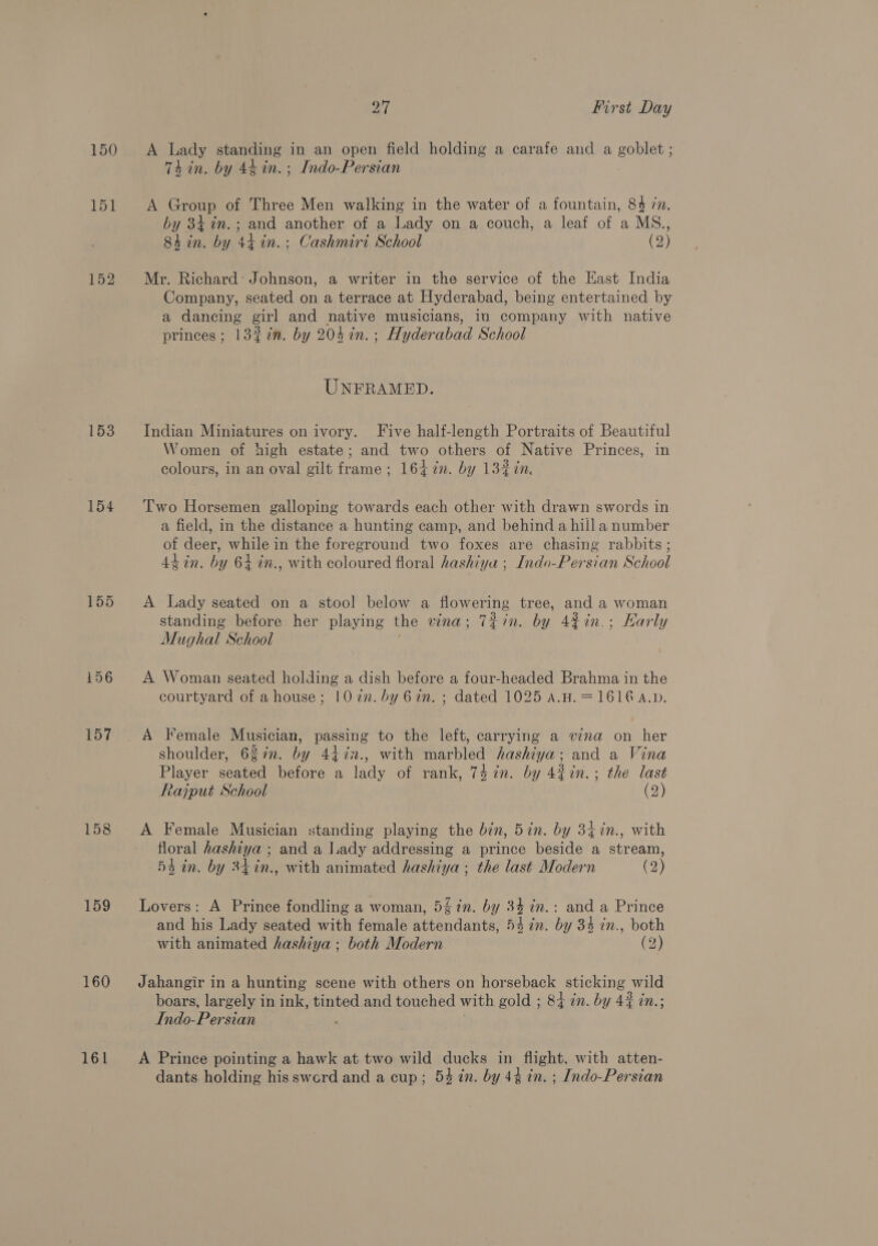150 151 152 153 154 155 156 157 158 159 160 161 of | First Day A Lady standing in an open field holding a carafe and a goblet; Thin. by 44 in. ; Indo-Persian A Group of Three Men walking in the water of a fountain, 84 7m. by 34 in. ; and anavhes of a Lady on a couch, a leaf of a MS., 84 in. by 44 in.: Cashmiri School (2) Mr. Richard: Johnson, a writer in the service of the Kast India Company, seated on a terrace at Hyderabad, being entertained by a dancing girl and native musicians, in company with native princes; 13%in. by 204 in. ; Hyderabad School UNFRAMED. Indian Miniatures on ivory. Five half-length Portraits of Beautiful Women of high estate; and two others of Native Princes, in colours, in an oval gilt frame ; 164 7n. by 132 in. Two Horsemen galloping towards each other with drawn swords in a field, in the distance a hunting camp, and behind a hill a number of deer, while in the foreground two foxes are chasing rabbits ; 44 in. by 64 in., with coloured floral hashiya ; Indo-Persian Sc hool A Lady seated on a stool below a flowering tree, and a woman standing before her playing the vina; T¢in. by 42in.; Early Mughal School A Woman seated holding a dish before a four-headed Brahma in the courtyard of a house; 10 7n. by 62n. ; dated 1025 a.H. = 1616 a.p. A Female Musician, passing to the left, carrying a wna on her shoulder, 637n. by 4472., with marbled hashiya; and a Vina Player seated before a lady of rank, 74 in. by 42in.; the last Rajput School (2) A Female Musician standing playing the bin, 5in. by 34in., with floral hashiya ; and a I.ady addressing a prince beside a stream, 54 in. by 24in., with animated hashiya ; the last Modern (2) Lovers: A Prince fondling a woman, 5% in. by 34 in.: and a Prince and his Lady seated with female attendants, 54 in. by 34 in., both with animated hashiya ; both Modern (2) Jahangir in a hunting scene with others on horseback sticking | wild boars, largely 1 in ink, tinted and touched with gold ; 84 in. by 42 in.; Indo-Persian A Prince pointing a hawk at two wild ducks in flight, with atten- dants holding hisswerd and a cup; 54 in. by 44 in. ; Indo-Persian