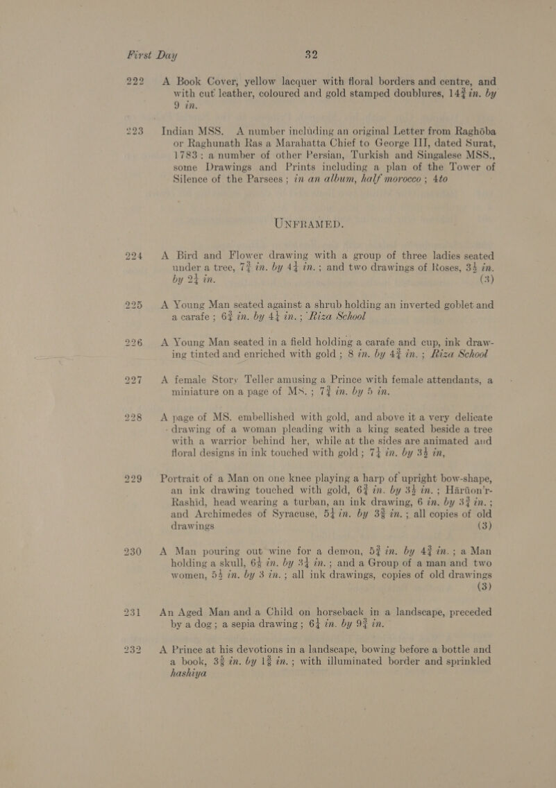 222 223 t© Oo bo A Book Cover, yellow lacquer with floral borders and centre, and with cut leather, coloured and gold stamped doublures, 14%7in. by 9 in. Indian MSS. A number including an original Letter from Raghoba or Raghunath Ras a Marahatta Chief to George III, dated Surat, 1783: anumber of other Persian, Turkish and Singalese MSS., some Drawings and Prints including a plan of the Tower of Silence of the Parsees ; in an album, half morocco ; 4to UNFRAMED. A Bird and Flower drawing with a group of three ladies seated under a tree, 7% in. by 44 in. ; and two drawings of Roses, 34 in. by 2+ in. (3) A Young Man seated against a shrub holding an inverted goblet and a carafe ; 6% in. by 44 in. ; Riza School A Young Man seated in a field holding a carafe and cup, ink draw- ing tinted and enriched with gold; 8 in. by 4% in. ; Riza School A female Story Teller amusing a Prince with female attendants, a miniature on a page of MN. ; 72 in. by 5 in. A page of MS. embellished with gold, and above it a very delicate - drawing of a woman pleading with a king seated beside a tree with a warrior behind her, while at the sides are animated and floral designs in ink touched with gold ; 74 in. by 34 tn, Portrait of a Man on one knee playing a harp of upright bow-shape, an ink drawing touched with gold, 6% in. by 34 in. ; Harion’r- Rashid, head wearing a turban, an ink drawing, 6 in. by 3% in. ; and Archimedes of Syracuse, 54 7n. by 3% in. ; all copies of old drawings (3) A Man pouring out wine for a demon, 5? in. by 42% in. ; a Man holding a skull, 64 zn. by 34 in.; and a Group of a man and two women, 54 in. by 3 in.; all ink drawings, copies of old drawings (3) An Aged Man and a Child on horseback in a landscape, preceded by a dog; a sepia drawing; 6} zn. by 9% in. A Prince at his devotions in a landscape, bowing before a bottle and a book, 32 én. by 1% in.; with illuminated border and sprinkled hashiya
