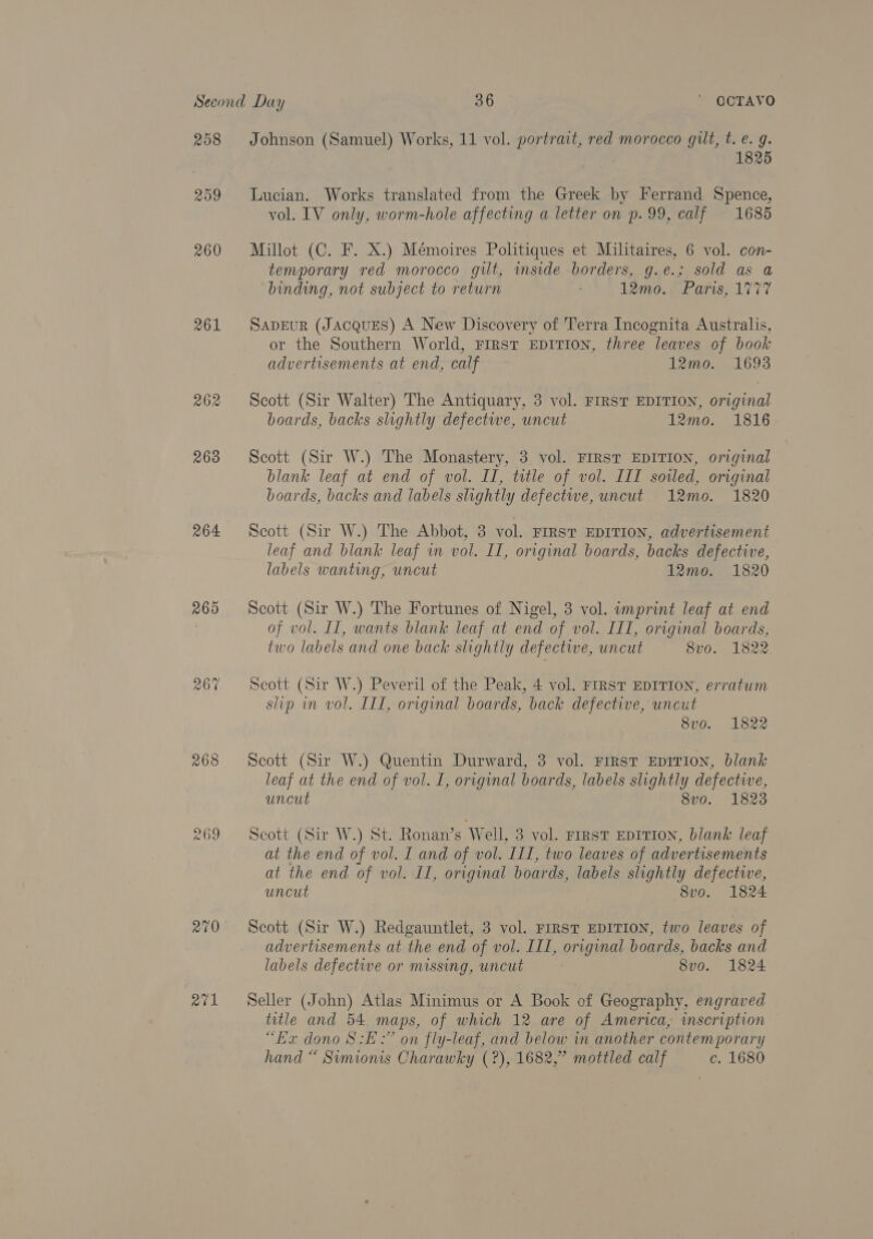 R09 260 261 262 263 264 265 268 269 270 atl 1825 Lucian. Works translated from the Greek by Ferrand Spence, vol. IV only, worm-hole affecting a letter on p.99, calf 1685 Millot (C. F. X.) Mémoires Politiques et Militaires, 6 vol. con- temporary red morocco gilt, inside borders, g.e.; sold as a binding, not subject to return 12mo. Paris, 177 SADEUR (Jacques) A New Discovery of Terra Incognita Australis, or the Southern World, FIRST EDITION, three leaves of book advertisements at end, calf 12mo. 1693 Scott (Sir Walter) The Antiquary, 3 vol. FIRST EDITION, original boards, backs slightly defective, uncut 12mo. 1816 Scott (Sir W.) The Monastery, 3 vol. FIRST EDITION, original blank leaf at end of vol. II, title of vol. III sowed, original boards, backs and labels slightly defectwe, uncut 12mo. 1820 Scott (Sir W.) The Abbot, 3 vol. FIRST EDITION, advertisement leaf and blank leaf wm vol. II, original boards, backs defective, labels wanting, uncut 12moe. 1820 Scott (Sir W.) The Fortunes of Nigel, 3 vol. imprint leaf at end of vol. Il, wants blank leaf at end of vol. III, original boards, two labels and one back slightly defective, uncut 8v0. 1822. Scott (Sir W.) Peveril of the Peak, 4 vol. FIRST EDITION, erratum slip in vol. IIT, original boards, back defective, uncut . 8vo. 1822 Scott (Sir W.) Quentin Durward, 3 vol. First EDITION, blank leaf at the end of vol. I, original boards, labels slightly defective, uncut 8vo. 1823 Scott (Sir W.) St. Ronan’s Well, 3 vol. First EDITION, blank leaf at the end of vol. I and of vol. III, two leaves of advertisements at the end of vol. II, original boards, labels slightly defective, uncut 8vo. 1824 Scott (Sir W.) Redgauntlet, 3 vol. FIRST EDITION, two leaves of advertisements at the end of vol. III, original boards, backs and labels defective or missing, uncut ; 8vo. 1824 Seller (John) Atlas Minimus or A Book of Geography, engraved title and 54 maps, of which 12 are of America, inscription “Be dono 8: :” on fly-leaf, and below in another contemporary hand “ Simionis Charawky (?), 1682,” mottled calf c. 1680