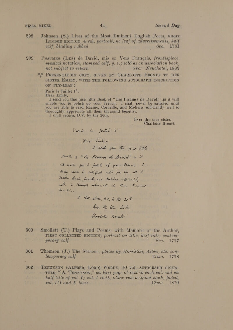 298 Johnson (8.) Lives of the Most HKminent English Poets, FIRST LoNDON EDITION, 4 vol. portrait, no leaf of advertisements, half calf, binding rubbed 8vo. 1781 299 Psaumes (Les) de David, mis en Vers Frangais, frontispiece, musical notation, stamped calf, g. e.; sold as an association book, not subject to return 8vo. Neuchatel, 1832 ** PRESENTATION COPY, GIVEN BY CHARLOTTE BRONTE TO HER SISTER EMILY, WITH THE FOLLOWING AUTOGRAPH INSCRIPTION ON FLY-LEAF : Paris le Juillet 3°. Dear Emily, I send you this nice little Book of “ Les Pseames de David,” as it will enable you to polish up your French. I shali never be satisfied until you are able to read Racine, Corneille, and Moliere, sufficiently well to thoroughly appreciate all their thousand beauties. I shall return, D.V. by the 20th. Ever thy true sister, Charlotte Bronté. (Gp a full Ae gamit ao J > tens fH bh, he Ce Litt Seve p t “Ly Coamy te Bivid” u &amp; Pe Bent Ps fru &amp; ptt L four Pract, re pies seve Ly tol feeb until ae aa, 40 Leak Meise Crue ond fetiine ote nal &amp; nell. C Mireughh okhreaek atl Se ees. bg Fe, faeces 4 hilt whew EF b My ty ® ak Ye, GABLE 300 Smollett (T.) Plays and Poems, with Memoirs of the Author, FIRST COLLECTED EDITION, portrait on title, half-title, contem- porary calf Bi. Virr 301 ‘Thomson (J.) The Seasons, plates by Hamilton, Allan, etc. con- temporary calf 12mo. 1778 302 TENNYSON (ALFRED, Lorp) Works, 10 vol. AUTOGRAPH SIGNA- TURE, “A. TENNYSON,” on first page of text in each vol. and on half-title of vol. I; vol. I cloth, other vols original cloth, faded, vol. III and X loose 12mo. 1870
