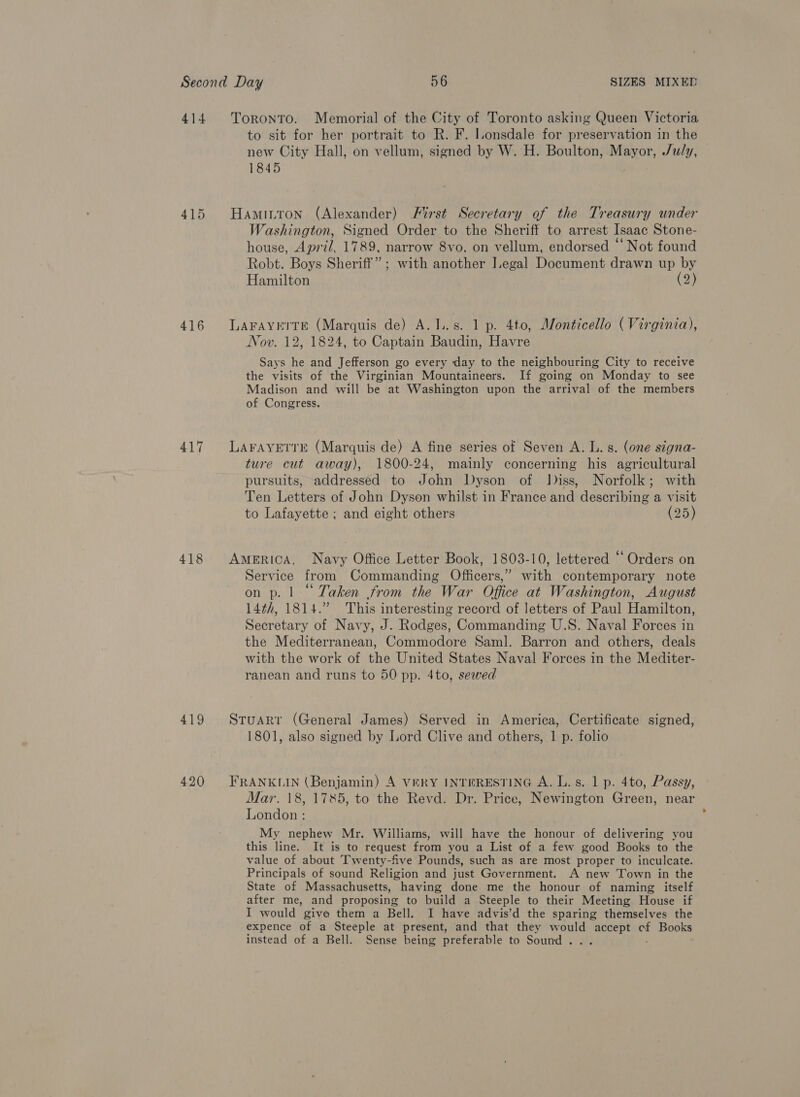 415 416 417 418 Toronto. Memorial of the City of Toronto asking Queen Victoria to sit for her portrait to R. F. Lonsdale for preservation in the new City Hall, on vellum, signed by W. H. Boulton, Mayor, July, 1845 Hamiuton (Alexander) First Secretary of the Treasury under Washington, Signed Order to the Sheriff to arrest Isaac Stone- house, April, 1789, narrow 8vo, on vellum, endorsed ‘‘ Not found Robt. Boys Sheriff” ; with another Iegal Document drawn up by Hamilton (a) LAFAYETTE (Marquis de) A. 1. s. 1 p. 4to, Monticello (Virginia), Nov. 12, 1824, to Captain Baudin, Havre Says he and Jefferson go every day to the neighbouring City to receive the visits of the Virginian Mountaineers. If going on Monday to see Madison and will be at Washington upon the arrival of the members of Congress. LAFAYETTE (Marquis de) A fine series of Seven A. L. s. (one signa- ture cut away), 1800-24, mainly concerning his agricultural pursuits, addressed to John Dyson of Jiss, Norfolk; with Ten Letters of John Dyson whilst in France and describing a visit to Lafayette ; and eight others (25) AMERICA, Navy Office Letter Book, 1803-10, lettered “ Orders on Service from Commanding Officers,” with contemporary note on p. | “Taken from the War Office at Washington, August 14¢h, 1814.” This interesting record of letters of Paul Hamilton, Secretary of Navy, J. Rodges, Commanding U.S. Naval Forces in the Mediterranean, Commodore Saml. Barron and others, deals with the work of the United States Naval Forces in the Mediter- ranean and runs to 50 pp. 4to, sewed Stuart (General James) Served in America, Certificate signed, 1801, also signed by Lord Clive and others, 1 p. folio FRANKLIN (Benjamin) A VERY INTERESTING A. L. s. 1 p. 4to, Passy, Mar. 18, 1785, to the Revd. Dr. Price, Newington Green, near London : My nephew Mr. Williams, will have the honour of delivering you this line. It is to request from you a List of a few good Books to the value of about Twenty-five Pounds, such as are most proper to inculcate. Principals of sound Religion and just Government. A new Town in the State of Massachusetts, having done me the honour of naming itself after me, and proposing to build a Steeple to their Meeting House if I would give them a Bell. I have advis’d the sparing themselves the expence of a Steeple at present, and that they would Nie “ Books instead of a Bell. Sense being preferable to Sound .