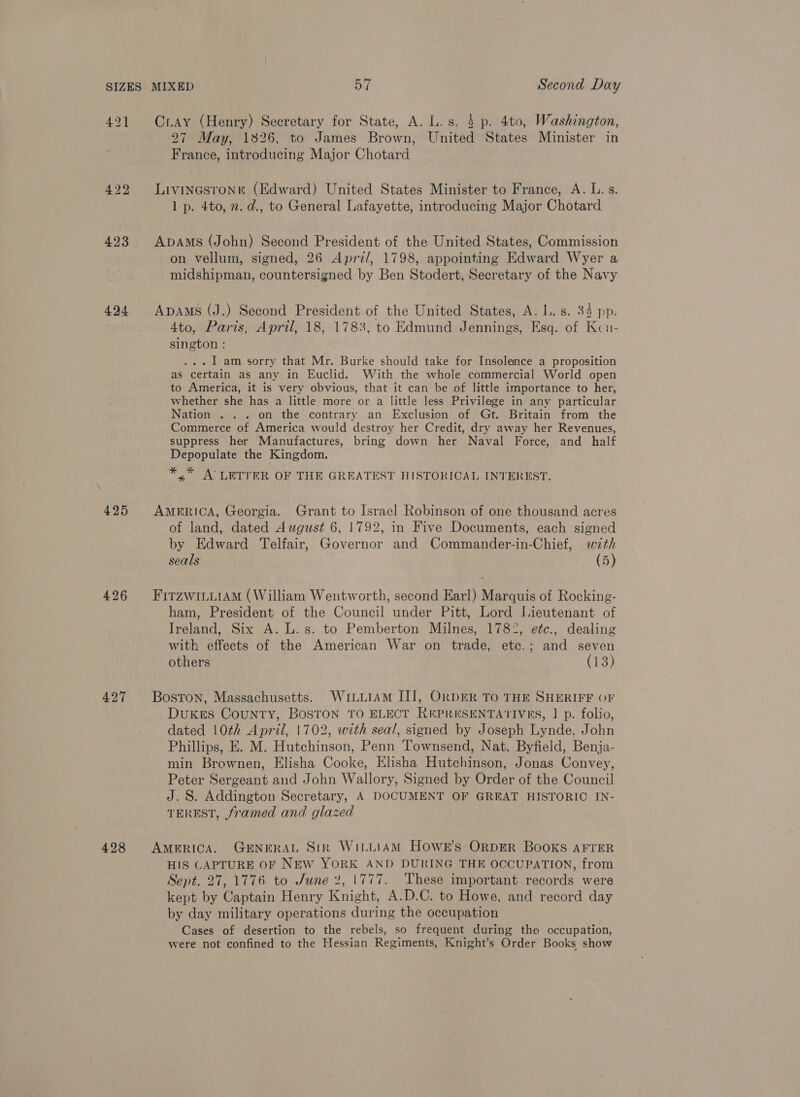 424 425 426 427 428 Cray (Henry) Secretary for State, A. L.s. 4 p. 4to, Washington, 27 May, 1826, to James Brown, United States Minister in France, introducing Major Chotard Livinestonr (Edward) United States Minister to France, A. L. s. 1 p. 4to, n. d., to General Lafayette, introducing Major Chotard Apams (John) Second President of the United States, Commission on vellum, signed, 26 Aprz/, 1798, appointing Edward Wyer a midshipman, countersigned by Ben Stodert, Secretary of the Navy ApAMs (J.) Second President of the United States, A. I. s. 34 pp. 4to, Paris, April, 18, 1783, to Edmund Jennings, Esq. of Kcn- sington : ... 1am sorry that Mr. Burke should take for Insolence a proposition as certain as any in Euclid. With the whole commercial World open to America, it is very obvious, that it can be of little importance to her, whether she has a little more or a little less Privilege in any particular Nation . . . on the contrary an Exclusion of Gt. Britain from the Commerce of America would destroy her Credit, dry away her Revenues, suppress her Manufactures, bring down her Naval Force, and half Depopulate the Kingdom. *,* A’ LETTER OF THE GREATEST HISTORICAL INTEREST. AMERICA, Georgia. Grant to Israel Robinson of one thousand acres of land, dated August 6, 1792, in Five Documents, each signed by Edward Telfair, Governor and Commander-in-Chief, with seals _ (5) FirzwiLiiAM (William Wentworth, second Earl) Marquis of Rocking- ham, President of the Council under Pitt, Lord Iieutenant of Ireland, Six A. L.s. to Pemberton Milnes, 1782, efc., dealing with effects of the American War on trade, etc.; and seven others (13) Boston, Massachusetts. WuitutAM III, OkDER To THE SHERIFF OF DuxKes County, Bosron TO ELECT REPRESENTATIVES, | p. folio, dated 10th April, 1702, with seal, signed by Joseph Lynde, John Phillips, E. M. Hutchinson, Penn Townsend, Nat. Byfield, Benja- min Brownen, Elisha Cooke, Elisha Hutchinson, Jonas Convey, Peter Sergeant and John Wallory, Signed by Order of the Council J. S. Addington Secretary, A DOCUMENT OF GREAT HISTORIC IN- TEREST, framed and glazed AMERICA. GENERAL Stk WiLLiAM HOWE’s ORDER BOOKS AFTER HIS CAPTURE OF NEW YORK AND DURING THE OCCUPATION, from Sept. 27, 1776 to June 2, 1777. These important records were kept by Captain Henry Knight, A.D.C. to Howe, and record day by day military operations during the occupation Cases of desertion to the rebels, so frequent during the occupation, were not confined to the Hessian Regiments, Knight’s Order Books show