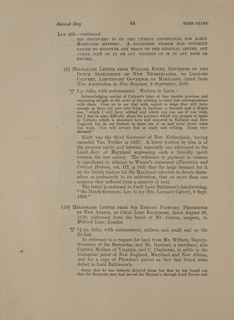 ITS DISCOVERY IS OF THE UTMOST IMPORTANCE FOR EARLY MARYLAND HISTORY. A DILLIGENT SEARCH HAS ENTIRELY FAILED TO DISCOVER ANY TRACE OF THE ORIGINAL LETTER, ANY OTHER COPY OF IT, OR ANY MENTION OF IT IN ANY BOOK OR RECORD. % *k DutcH SETTLEMENT OF NEW NETHERLANDS, TO LEONARD CALVERT, LIEUTENANT GOVERNOR OF MARYLAND, dated from New Amsterdam in New Belgwm, 9 September, 1638 1 p. folio, with endorsement. Written in Latin : Acknowledging receipt of Calvert’s letter of four months previous and expressing delight at the news of his wishing to enter into correspondence with them. Goes on to say that with regard to ships they will have enough as there are now two lying in harbour, a Spanish and a Dutch one, “ which I will have refitted and which you can use if you wish, but I feel in some difficulty about the payment which you propose to make in Tobacco which is abundant hera and exported to Holland and New England, but do not hesitate to make use of us and write down what you want. You will always find us ready and willing. Yours very devoted.” Kieft was the third Governor of New Netherlands, having succeded Van Twiller in 1637. A letter written by him is of the greatest rarity and interest, especially one addressed to the Lieut.-Gov. of Maryland expressing such a friendly spirit towards the new colony. ‘The reference to payment in tobacco is significant in relation to Winsor’s statement (Narrative and Critical History, vol. III, p. 543) that the large demand for it by the Dutch traders led the Maryland colonists to devote them- selves so exclusively to its cultivation, that on more than one occasion they suffered from a scarcity of food. The letter is endorsed in Cecil Lord Baltimore’s handwriting, “the Dutch Governrs. Lre. to my Bro. Leonard Calvert, 9 Sept. 1638.” oe ok * or NEw Atsion, To Cectz Lorp Bartimorge, dated August 30, 1639, addressed from the house of Mr. Graves, surgeon, in Mulford Lane, London 13 pp. folio, with endorsement, address and small seal on the fly-leaf. In reference to a request for land from Mr. Withers, Deputy- Governor of the Bermudas, and Mr. Gardner, a merchant, also Captain Mulhen of Virginia, and C. Clayborne, to settle in the triangular point of New England, Maryland and New Albion, and for a copy of Plowden’s patent as they had found some defect in Lord Baltimore’s. States that he has hitherto delayed them, but that he has found out that the Bermuda men had moved his Majesty’s through Lord Dorset and