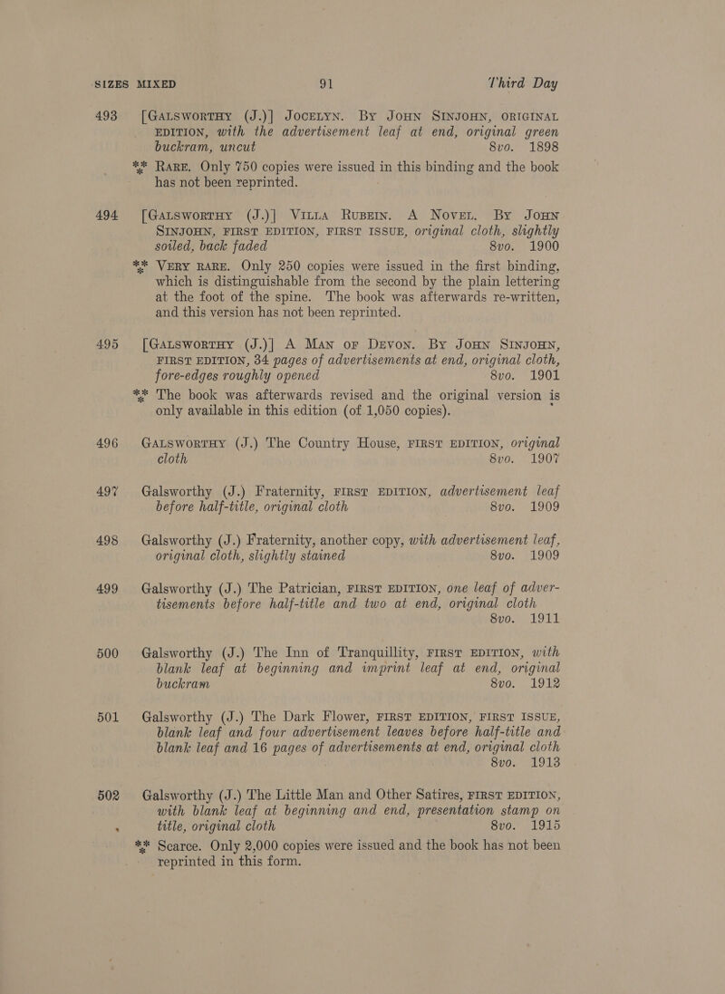 493 494. 495 496 497 498 499 500 501 [GaLswortTHy (J.)] JoceLYN. By JOHN SINJOHN, ORIGINAL EDITION, with the advertisement leaf at end, original green buckram, uncut Svo. 1898 *%* RARE. Only 750 copies were issued in this binding and the book has not been reprinted. [GatswortHy (J.)] Vinita Rupein. A Nover. By Joun SINJOHN, FIRST EDITION, FIRST ISSUE, original cloth, slightly sotled, back faded 8vo. 1900 ** VERY RARE. Only 250 copies were issued in the first binding, which is distinguishable from the second by the plain lettering at the foot of the spine. The book was afterwards re-written, and this version has not been reprinted. [GaLswortHy (J.)| A Man or Devon. By JoHn SINJOHN, FIRST EDITION, 34 pages of advertisements at end, original cloth, fore-edges roughly opened Seo LOOT ** The book was afterwards revised and the original version is only available in this edition (of 1,050 copies). : GaLswortHy (J.) The Country House, FIRST EDITION, original cloth 8vo. 1907 Galsworthy (J.) Fraternity, FIRST EDITION, advertisement leaf before half-title, original cloth 3 8vo. 1909 Galsworthy (J.) Fraternity, another copy, with advertisement leaf, original cloth, slightly stained 8v0. 1909 Galsworthy (J.) The Patrician, FIRST EDITION, one leaf of adver- tisements before half-title and two at end, original cloth 8vo. 1911 Galsworthy (J.) The Inn of Tranquillity, Frrst EDITION, with blank leaf at beginning and imprint leaf at end, original buckram oro. . 1912 Galsworthy (J.) The Dark Flower, FIRST EDITION, FIRST ISSUE, blank leaf and four advertisement leaves before half-title and blank leaf and 16 pages of advertisements at end, original cloth 8vo. 1913 Galsworthy (J.) The Little Man and Other Satires, FIRST EDITION, with blank leaf at beginning and end, presentation stamp on title, original cloth 8vo. 1915 *%* Scarce. Only 2,000 copies were issued and the book has not been reprinted in this form.