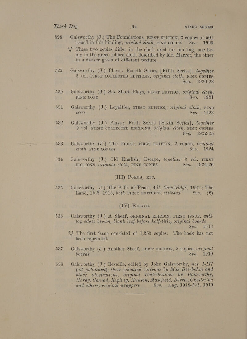 528 Galsworthy (J.) The Foundations, FIRST EDITION, 2 copies of 501 issued in this binding, original cloth, FINE COPIES 8vo. 1920 *« Lhese two copies differ in the cloth used for binding, one be- ing in the green ribbed cloth described by Mr. Marrot, the other in a darker green of different texture. 529 Galsworthy (J.) Plays: Fourth Series [Fifth Series], together 2 vol. FIRST COLLECTED EDITIONS, original cloth, FINE COPIES 8v0. 1920-22 530 Galsworthy (J.) Six Short Plays, FIRST EDITION, original cloth. FINE COPY apo... 1971 531 Galsworthy (J.) Loyalties, FIRST EDITION, original cloth, FINE COPY 8v0. 1922 532 Galsworthy (J.) Plays: Fifth Series [Sixth Series], together 2 vol. FIRST COLLECTED EDITIONS, original cloth, FINE COPIES 8vo. 1922-25 533 Galsworthy (J.) The Forest, FIRST EDITION, 2 copies, original cloth, FINE COPIES 8vo. 1924 5384 Galsworthy (J.) Old English; Escape, together 2 vol. FIRST EDITIONS, original cloth, FINE COPIES 8vo. 1924-26 (III) PorzMs, Etc. 535. Galsworthy (J.) The Bells of Peace, 471. Cambridge, 1921; The Land, 12 7. 1918, both FIRST EDITIONS, stitched 8vo. (2) (IV) Essays. 536 Galsworthy (J.) A Sheaf, ORIGINAL EDITION, FIRST ISSUE, with top edges brown, blank leaf before half-title, original boards | 8v0. 1916 ** The first issue consisted of 1,250 copies. ‘The book has not been reprinted. 537 Galsworthy (J.) Another Sheaf, FIRST EDITION, 2 copies, original boards 8vo. .1919 Or Oo CO Galsworthy (J.) Reveille, edited by John Galsworthy, nos. [-LII (all published), three coloured cartoons by Max Beerbohm and other illustrations, original contributions by ‘Galsworthy, Hardy, Conrad, Kipling, Hudson, Masefield, Barrie, Chesterton and others, original wrappers 8vo. Aug. 1918-Feb. 1919