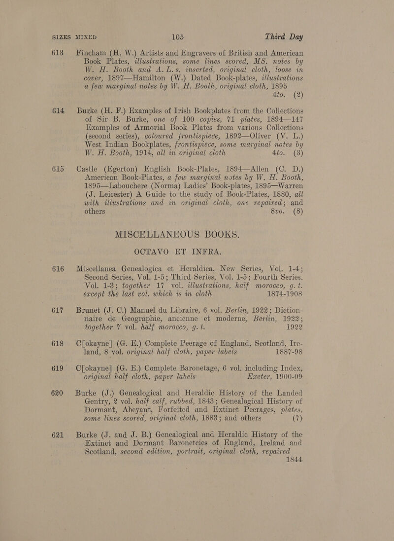 613 614 615 616 617 618 619 620 621 Fincham (H, W.) Artists and Engravers of British and American Book Plates, wdlustrations, some lines scored, MS. notes by W. H. Booth and A.L.s. inserted, original cloth, loose in cover, 189%7—-Hamilton (W.) Dated Book-plates, ilustrations a few marginal notes by W. H. Booth, original cloth, 1895 4to. (2) Burke (H. F.) Examples of Irish Bookplates from the Collections of Sir B. Burke, one of 100 copies, 71 plates, 1894—147 Examples of Armorial Book Plates from various Collections (second series), coloured frontispiece, 1892—Oliver (V. L.) West Indian Bookplates, frontispiece, some marginal notes by W. H. Booth, 1914, all in original cloth 4to. (8) Castle (Egerton) English Book-Plates, 1894—Allen (C. D.) American Book-Plates, a few marginal notes by W. H. Booth, 1895—Labouchere (Norma) Ladies’ Book-plates, 1895—Warren (J. Leicester) A Guide to the study of Book-Plates, 1880, al/ with illustrations and in original cloth, one repaired; and others 8vo. (8) MISCELLANEOUS BOOKS. OCTAVO ET INFRA. Miscellanea Genealogica et Heraldica, New Series, Vol. 1-4; Second Series, Vol. 1-5; Third Series, Vol. 1-5; Fourth Series, Vol. 1-3; together 17 vol. dlustrations, half morocco, gq. t. except the last vol. which ts m cloth 1874-1908 Brunet (J. C.) Manuel du Libraire, 6 vol. Berlin, 1922; Diction- naire de Geographie, ancienne et moderne, Berlin, 1922; together % vol. half morocco, g. t. 1922 C[okayne| (G. E.) Complete Peerage of England, Scotland, Ire- land, 8 vol. original half cloth, paper labels 1887-98 C[okayne| (G. E.) Complete Baronetage, 6 vol. including Index, original half cloth, paper labels Exeter, 1900-09 Burke (J.) Genealogical and Heraldic History of the Landed Gentry, 2 vol. half calf, rubbed, 1843; Genealogical History of Dormant, Abeyant, Forfeited and xtinet Peerages, plates, some lines scored, original cloth, 1883; and others (7) Burke (J. and J. B.) Genealogical and Heraldic History of the Extinct and Dormant Baronetcies of England, Ireland and Scotland, second edition, portrait, original cloth, repaired 1844