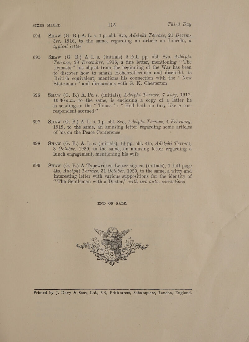 694 695 696 697 698 699 SHaw (G. B.) A. L.s. 1p. obl. 8vo, Adelphi Terrace, 21 Decem- ber, 1916, to the same, regarding an article on Lincoln, a typical letter SHaw (G. B.) A.L.s. (initials) 2 full pp. obl. 8vo, Adelphi Terrace, 28 December, 1916, a fine letter, mentioning “ The Dynasts,” his object from the beginning of the War has been to discover how to smash Hohenzollernism and discredit its British equivalent, mentions his connection with the “ New Statesman ” and discussions with G. K. Chesterton SHaw (G. B.) A. Pe.s. (initials), Adelphi Terrace, 7 July, 1917, 10.30 a.m. to the same, is enclosing a copy of a letter he is sending to the “ Times”: “ Hell hath no fury like a cor- respondent scorned ” SHaw (G. B.) A. L.s. 1p. obl. 8vo, Adelphi Terrace, 4 February, 1919, to the same, an amusing letter regarding some articles of his on the Peace Conference SHaw (G. B.) A. L.s. (initials), 14 pp. obl. 4to, Adelphi Terrace, 3 October, 1920, to the same, an amusing letter regarding a lunch engagement, mentioning his wife SHaw (G. B.) A Typewritten Letter signed (initials), 1 full page Ato, Adelphi Terrace, 31 October, 1920, to the same, a witty and interesting letter with various suppositions for the identity of “The Gentleman with a Duster,” with two auto. corrections 