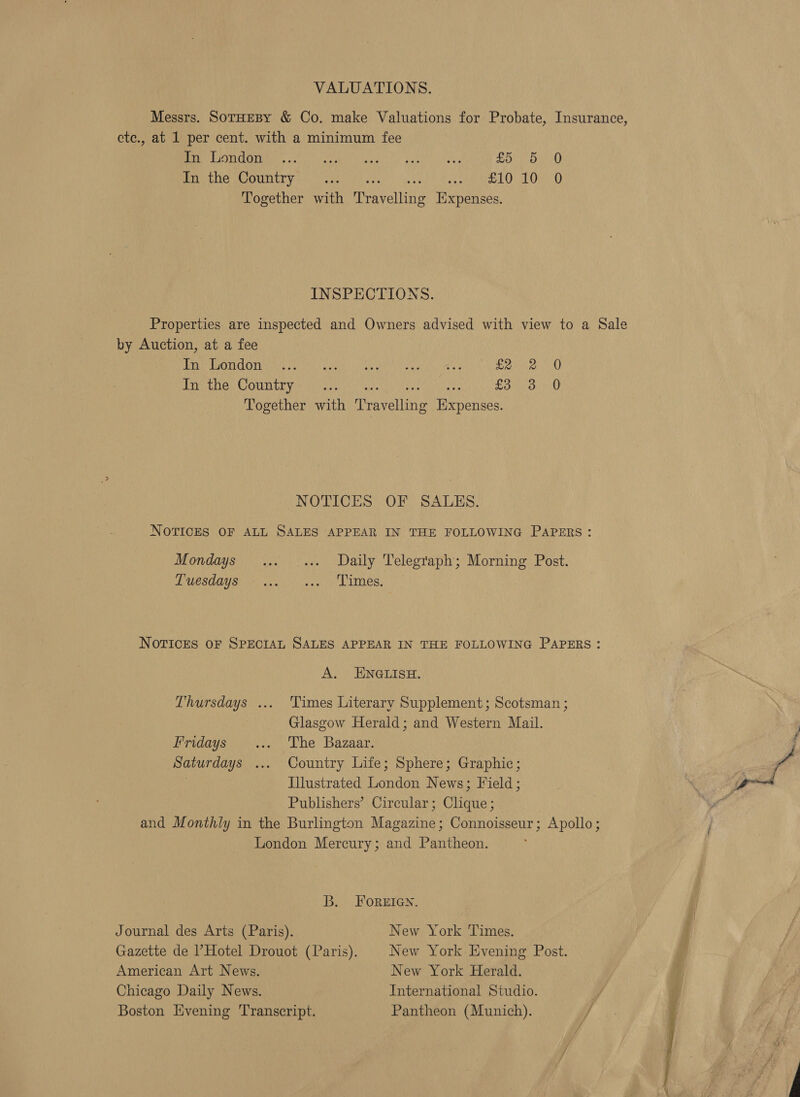 VALUATIONS. Messrs. SotHEBY &amp; Co. make Valuations for Probate, Insurance, etc., at 1 per cent. with a minimum fee ice OTM Myer nate.” aun) heh s Poo we k0 PreLiGLeOnniry tH Master, 1 tah te mS TO: On. 0 Together with Travelling Expenses. INSPECTIONS. Properties are inspected and Owners advised with view to a Sale by Auction, at a fee SONU WTL aE Lion adé Rol a 1 ivan OETA eae Or RR eae) PMG ew CCH C OV MMe MU atin Sel hO Tic) 295 fone 70 Together with Travelling Expenses. NOTICES OF SALES. NOTICES OF ALL SALES APPEAR IN THE FOLLOWING PAPERS: Mondays ... _... Daily Telegraph; Morning Post. DP UESOMU Sir ase) ty sce y Limes, NOTICES OF SPECIAL SALES APPEAR IN THE FOLLOWING PAPERS : A) ENGLISH: Thursdays ... Times Literary Supplement; Scotsman ; Glasgow Herald; and Western Mail. Fridays ... The Bazaar. Saturdays ... Country Life; Sphere; Graphic; | Illustrated London News; Field ; Publishers’ Circular; Clique ; and Monthly in the Burlington Magazine; Connoisseur; Apollo; London Mercury; and Pantheon. B. FOREIGN. Journal des Arts (Paris). New York Times. Gazette de Hotel Drouot (Paris). New York Evening Post. American Art News. New York Herald. Chicago Daily News. International Studio. Boston Evening Transcript. Pantheon (Munich). / 