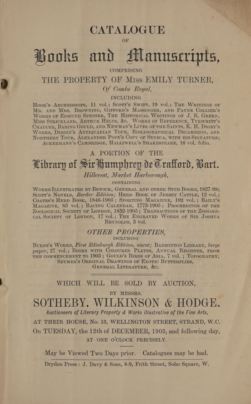 Books mu dtlanuscripts, COMPRISING THE PROPERTY OF Miss EMILY TURNER, Of Combe Royal, INCLUDING Hoox’s ArcupisHors, 11 vol.; Scorr’s Swirr, 19 vol.; Tar -WritrInes or Mr. anp Mrs. Brownine, GIFFORD’S MASSINGER, AND PAYNE COLLIER’S Works oF EpmMuND SPENSER, THE HistoricAL WRITINGS OF J. R. GREEN, Miss STRICKLAND, ARTHUR Hepes, &amp;. WorkS oF REFERENCE, TYRWHITT’S CHAUCER, BARING Gout, AND Newman’ S LIVES OF THE SAINTS, K. H. Diesy’s WoRKS, Drpp1n’s ANTIQUARIAN Tour, BIBLIOGRAPHICAL DECAMERON, AND NoRTHERN Tour, ALEXANDER PoPE’s Copy oF SENECA, WITH HIS SIGNATURE; ACKERMANN’S CAMBRIDGE, HALLIWELL’S SHAKESPEARR, 16 vol. folio. A PORTION OF THE Library of Sir Humphrey.de Craflord, Ban art. Hillcrest, Market Harborough, CONTAINING Works ILLUSTRATED BY BEWICK, GENERAL AND OTHER StuD Books, 1827-98; Scorr’s NovEets, Border Edition; Herp Book or JERSEY CATTLE, 12 vol.; Coatss’s Herp Boox, 1846-1905 ; Sportinc MaGazine, 102 vol.; Bartny’s MAGAZINE, 83 vol.; Ractna. CALENDAR, 1773-1905; PROCEEDINGS OF THE ZOOLOGICAL Soctety oF LonpDoN, 1832-1905; TRANSACTIONS OF THE ZOOLOGI- CAL SocrETY oF LonpDoN, 17 vol.; THzE ENGRAVED WoRrkS oF SIR JOSHUA REYNOLDS, 3 vol. OTHER PROPERTIES, INCLUDING Burns’s Works, First Hdinburgh Edition, uncut; BADMINTON LIBRARY, large paper, 27 vol.; Books wrrm CoLourEp Prates, ANNUAL Ragnar, FROM THE COMMENCEMENT To 1903 ; GouLp’s Brrps oF ASIA, 7 vol. ; TorpoGRAPHy, SEYMER’S ORIGINAL DRAWINGS OF Exoric BurrERFLtns, GENERAL LITERATURE, &amp;C.   WHICH WILL BE SOLD BY AUCTION, BY MESSRS. SOTHEBY, WILKINSON &amp; HODGE, Auctioneers of Literary Property &amp; Works illustrative of the Fine Arts, AT THEIR HOUSH, No. 13, WELLINGTON STREET, STRAND, W.C. On TUESDAY, the 12th of DECEMBER, 1905, and following day, AT ONE O'CLOCK PRECISELY.  May be Viewed Two Days prior. Catalogues may be had. Dryden Press: J. Davy &amp; Sons, 8-9, Frith Street, Soho Square, W.