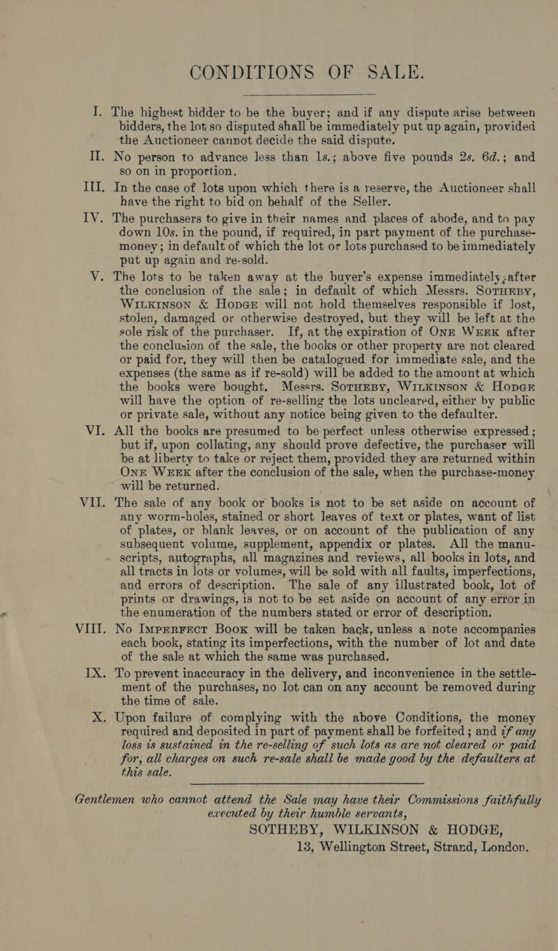 CONDITIONS OF SALE.  I. The highest bidder to be the buyer; and if any dispute arise between bidders, the lot so disputed shall be immediately put up again, provided the Auctioneer cannot decide the said dispute. II. No person to advance less than 1s.; above five pounds 2s. 6d.; and so on in proportion. III, In the case of lots upon which there is a reserve, the Auctioneer shall have the right to bid on behalf of the Seller. IV. The purchasers to give in their names and places of abode, and to pay down 10s. in the pound, if required, in part payment of the purchase- money; in default of which the lot or lots purchased to be immediately put up again and re-sold. V. The lots to be taken away at the buyer’s expense immediately; after the conclusion of the sale; in default of which Messrs. SoruEny, Witxinson &amp; Hopege will not hold themselves responsible if lost, stolen, damaged or otherwise destroyed, but they will be left at the sole risk of the purchaser. If, at the expiration of ONE WERK after the conclusion of the sale, the books or other property are not cleared or paid for, they will then be catalogued for immediate sale, and the expenses (the same as if re-sold) will be added to the amount at which the books were bought. Messrs. SoTtHEBy, WILKINSON &amp; HopeE will have the option of re-selling the lots uncleared, either by public or private sale, without any notice being given to the defaulter. VI. All the books are presumed to be perfect unless otherwise expressed ; but if, upon collating, any should prove defective, the purchaser will be at liberty to take or reject them, provided they are returned within OnE WEEK after the conclusion of the sale, when the purchase-money will be returned. VII. The sale of any book or books is not to be set aside on account of any worm-holes, stained or short leaves of text or plates, want of list of plates, or blank leaves, or on account of the publication of any subsequent volume, supplement, appendix or plates. All the manu- scripts, autographs, all magazines and reviews, all books in lots, and all tracts in lots or volumes, will be sold with all faults, imperfections, and errors of description. The sale of any illustrated book, lot of prints or drawings, is not to be set aside on account of any error in the enumeration of the numbers stated or error of description. VIII. No Imprrrect Boox will be taken back, unless a note accompanies each book, stating its imperfections, with the number of lot and date of the sale at which the same was purchased. IX. To prevent inaccuracy in the delivery, and inconvenience in the settle- ment of the purchases, no lot can on any account be removed during the time of sale. X. Upon failure of complying with the above Conditions, the money required and deposited in part of payment shall be forfeited ; and ¢f any loss is sustained in the re-selling of such lots as are not cleared or paid for, all charges on such re-sale shall be made good by the defaulters at this sale. Gentlemen who cannot attend the Sale may have their Commissions faithfully executed by their humble servants, SOTHEBY, WILKINSON &amp; HODGE,