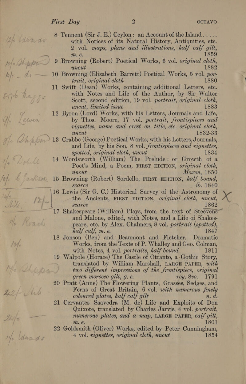 8 Tennent (Sir J. E.) Ceylon: an Account of the Island..... with Notices of its Natural History, Antiquities, ete. 2 er maps, plans and illustrations, half calf gilt, mM. 1859 9 Beene (Robert) Poetical Works, 6 vol. original cloth, uncut 1882 10 Browning (Elizabeth Barrett) Poetical Works, 5 vol. por- trait, original cloth 1880 11 Swift (Dean) Works, containing additional Letters, etc. with Notes and Life of the Author, by Sir. Walter Scott, second edition, 19 vol. portrait, original cloth, uncut, limited issue 1883 12 Byron (Lord) Works, with his Letters, Journals and Life, by Thos. Moore, 17 vol. portrait, frontispieces and vignettes, name and crest on title, etc. original cloth, uncut 1832-33 and Life, by his Son, 8 vol. frontispieces and vignettes, spotted, original cloth, wncut 1834 14 Wordsworth (William) The Prelude: or Growth of a Poet’s Mind, a Poem, FIRST EDITION, original cloth, uncut Moaon, 1850 15 Browning (Robert) Sordello, FIRST EDITION, half bound, scarce ab. 1840 ‘\16 Lewis (Sir G. C.) Historical Survey of the Astronomy of scarce 1862 and Malone, edited, with Notes, and a Life of Shakes- peare, ete. by Alex. Chalmers, 8 vol. portrait (spotted), half calf, m. e. 1847 18 Jonson (Ben) and Beaumont and Fletcher. Dramatic Works, from the Texts of P. Whalley and Geo. Colman, with Notes, 4 vol. portraits, half bound 1811 19 Walpole (Horace) The Castle of Otranto, a-Gothic Story, translated by William Marshall, LARGE PAPER, with two different impressions of the frontispiece, original green morocco gilt, g. é. roy. 8vo. 1791 20 Pratt (Anne) The Flowering Plants, Grasses, Sedges, and Ferns of Great Britain, 6 vol. with numerous finely coloured plates, half calf gilt n. d. 21 Cervantes Saavedra (M. de) Life and Exploits of Don Quixote, translated by Charles Jarvis, 4 vol. portrait, numerous plates, and a map, LARGE PAPER, calf gilt, 1801 22 Goldsmith (Oliver) Works, edited by Peter Cunningham, A vol. vignettes, original cloth, uncut 1854 “ {