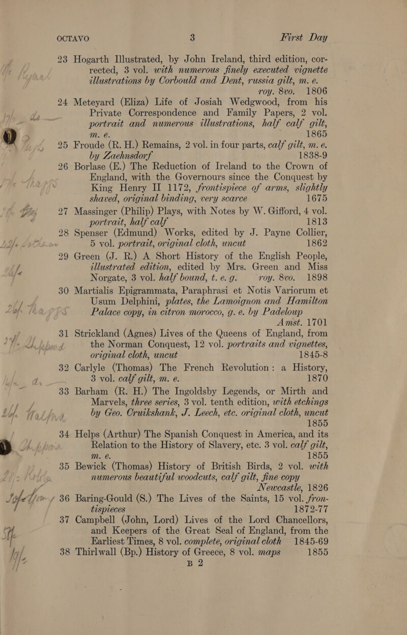 ~~ 23 me OOo ee oo bo 36 37 3 CO Hogarth Illustrated, by John Ireland, third edition, cor- rected, 3 vol. with numerous finely executed vignette illustrations by Corbould and Dent, russia gilt, m. e. roy. 8vo. 1806 Meteyard (Eliza) Life of Josiah Wedgwood, from his Private Correspondence and Family Papers, 2 vol. eas and numerous illustrations, half calf gilt, 1865 Froude. (R. H.) Remains, 2 vol. in four parts, calf gilt, m. e. by Zaehnsdorf 1838-9 Borlase (E.) The Reduction of Ireland to the Crown of England, with the Governours since the Conquest by King Henry II 1172, frontispiece of arms, slightly shaved, original binding, very scarce 1675 Massinger (Philip) Plays, with Notes by W. Gifford, 4 vol. portrait, half calf 1813 Spenser (Edmund) Works, edited by J. Payne Collier, 5 vol. portrait, original cloth, uncut 1862 Green (J. R.) A Short History of the English People, illustrated edition, edited by Mrs. Green and Miss Norgate, 3 vol. half bound, t. e. g. roy. 8vo. 1898 Martialis Epigrammata, Paraphrasi et Notis Variorum et Usum Delphini, plates, the Lamoignon and Hamilton Palace copy, in citron morocco, g. e. by Padeloup Amst. 1701 Strickland (Agnes) Lives of the Queens of England, from the Norman Conquest, 12 vol. portraits and vignettes, original cloth, uncut 1845-8 3 vol. calf gilt, m. e. 1870 Barham (R. H.) The Ingoldsby Legends, or Mirth and Marvels, three series, 3 vol. tenth edition, with etchings by Geo. Cruikshank, J. Leech, etc. original cloth, uncut 1855 Helps (Arthur) The Spanish Conquest in America, and its en to the History of Slavery, etc. 3 vol. calf gilt, 1855 Bowick: (Thomas) History of British Birds, 2 vol. with numerous beautiful woodcuts, calf gilt, fine copy Newcastle, 1826 Baring-Gould (S.) The Lives of the Saints, 15 vol. Jron- tispleces 1872-77 Campbell (John, Lord) Lives of the Lord Chancellors, and Keepers of the Great Seal of England, from the Earliest Times, 8 vol. complete, original cloth 1845-69 Thirlwall (Bp.) History of Greece, 8 vol. maps 1855 B 2