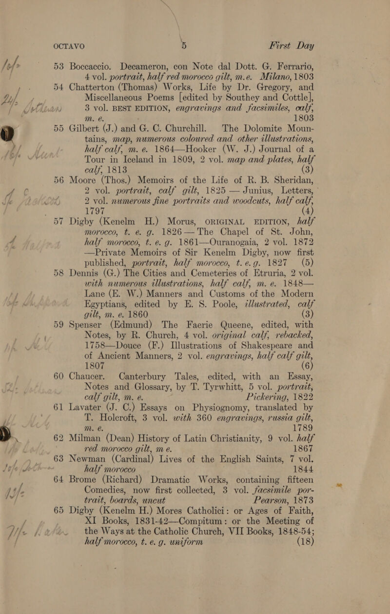 \ 53 4 Or 60 61 64 65 Boccaccio. Decameron, con Note dal Dott. G. Ferrario, 4 vol. portrait, half red morocco gilt, m.e. Milano, 1803 Chatterton (Thomas) Works, Life by Dr. Gregory, and Miscellaneous Poems [edited by Southey and Cottle], 3 vol. BEST EDITION, engravings and facsimiles, calf, mM. @. 1803 Gilbert (J.) and G. ©. Churchill. The Dolomite Moun- tains, map, numerous colowred and other illustrations, half calf, m. e. 1864—Hooker (W. J.) Journal of a Tour in Iceland in 1809, 2 vol. map and plates, half calf, 1813 (3) Moore (Thos.) Memoirs of the Life of R. B. Sheridan, 2 vol. portrait, calf gilt, 1825 — Junius, Letters, ' 2 vol. numerous fine portraits and woodcuts, half calf, 1797 (4) Digby (Kenelm H.) Morus, ORIGINAL EDITION, half morocco, t. é@. g. 1826— The Chapel of St. John, half morocco, t. e. g. 1861—Ouranogaia, 2 vol. 1872 —Private Memoirs of Sir Kenelm Digby, now first published, portrait, half morocco, t.e.g. 1827 (5) Dennis (G.) The Cities and Cemeteries of Etruria, 2 vol. with numerous illustrations, half calf, m. e. 1848— Lane (E. W.) Manners and Customs of the Modern Egyptians, edited by E. S. Poole, dllustrated, calf gilt, m. e. 1860 (3) Spenser (Edmund) The Faerie Queene, edited, with Notes, by R. Church, 4 vol. original calf, rebacked, 1758—Douce (F.) Illustrations of Shakespeare and of Ancient Manners, 2 vol. engravings, half calf gilt, 1807 Chaucer. Canterbury Tales, edited, with an Essay, Notes and Glossary, by T. Tyrwhitt, 5 vol. portrazt, calf gilt, m. e. Pickering, 1822 Lavater (J. C.) Essays on Physiognomy, translated by T. Holcroft, 3 vol. with 360 engravings, russia gilt, m. é. 1789 2 Milman (Dean) History of Latin Christianity, 9 vol. half red morocco gilt, m e. 1867 Newman (Cardinal) Lives of the English Saints, 7 vol. half morocco 1844 Brome (Richard) Dramatic Works, containing fifteen Comedies, now first collected, 3 vol. facsimile por- trait, boards, uncut Pearson, 1873 Digby (Kenelm H.) Mores Catholici: or Ages of Faith, XI Books, 1831-42—Compitum: or the Meeting of the Ways at the Catholic Church, VII Books, 1848-54;