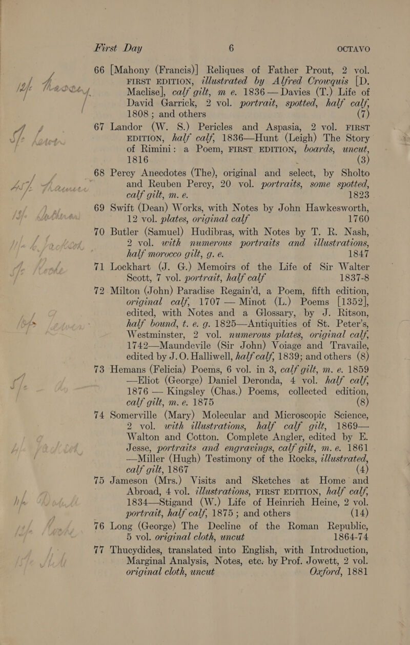 66 73 74 ~T Or 76 17 [Mahony (Francis)] Reliques of Father Prout, 2 vol. FIRST EDITION, illustrated by Alfred Crowquis [D. Maclise], calf gilt, m e. 1836— Davies (T.) Life of David Garrick, 2 vol. portrait, spotted, half calf, 1808 ; and others (7) Landor (W. S.) Pericles and Aspasia, 2 vol. FIRST EDITION, half calf, 1836—Hunt (Leigh) The Story of Rimini: a Poem, FIRST EDITION, boards, uncut, 1816 (3) Percy Anecdotes (The), original and delet: by Sholto and Reuben Percy, 20 vol. portraits, some spotted, calf gilt, m. e. 1823 Swift (Dean) Works, with Notes by John Hawkesworth, 12 vol. plates, original calf 1760 Butler (Samuel) Hudibras, with Notes by T. R. Nash, 2 vol. with numerous portraits and illustrations, half morocco gilt, g. é. | 1847 Lockhart (J. G.) Memoirs of the Life of Sir Walter Scott, 7 vol. portrait, half calf 1837-8 Milton (John) Paradise Regain’d, a Poem, fifth edition, original calf, 1707 — Minot (L.) Poems [1352], edited, with Notes and a Glossary, by J. Ritson, half bound, t. e. g. 1825—Antiquities of St. Peter’s, Westminster, 2 vol. nwmerous plates, original calf, 1742—Maundevile (Sir John) Voiage and Travaile, edited by J.O. Halliwell, half calf, 1839; and others (8) Hemans (Felicia) Poems, 6 vol. in 3, calf gilt, m. e. 1859 —Eliot (George) Daniel Deronda, 4 vol. half calf, 1876 — Kingsley (Chas.) Poems, collected edition, calf gilt, m. e. 1875 (8) Somerville (Mary) Molecular and Microscopic Science, 2 vol. with illustrations, half calf gilt, 1869— Walton and Cotton. Complete Angler, edited by E. Jesse, portraits and engravings, calf gilt, m.e. 1861 Miller (Hugh) Testimony of the Rocks, ¢lustrated, calf gilt, 1867 (4 ) Jameson (Mrs.) Visits and Sketches at Home and Abroad, 4 vol. ¢llustrations, FIRST EDITION, half calf, 1834—-Stigand (W.) Life of Heinrich Heine, 2 vol. portrait, half calf, 1875 ; and others (14) Long (George) The Decline of the Roman Republic, 5 vol. original cloth, uncut 1864-74 Thucydides, translated into English, with Introduction, Marginal Analysis, Notes, etc. by Prof. Jowett, 2 vol. original cloth, wncut Oxford, 1881