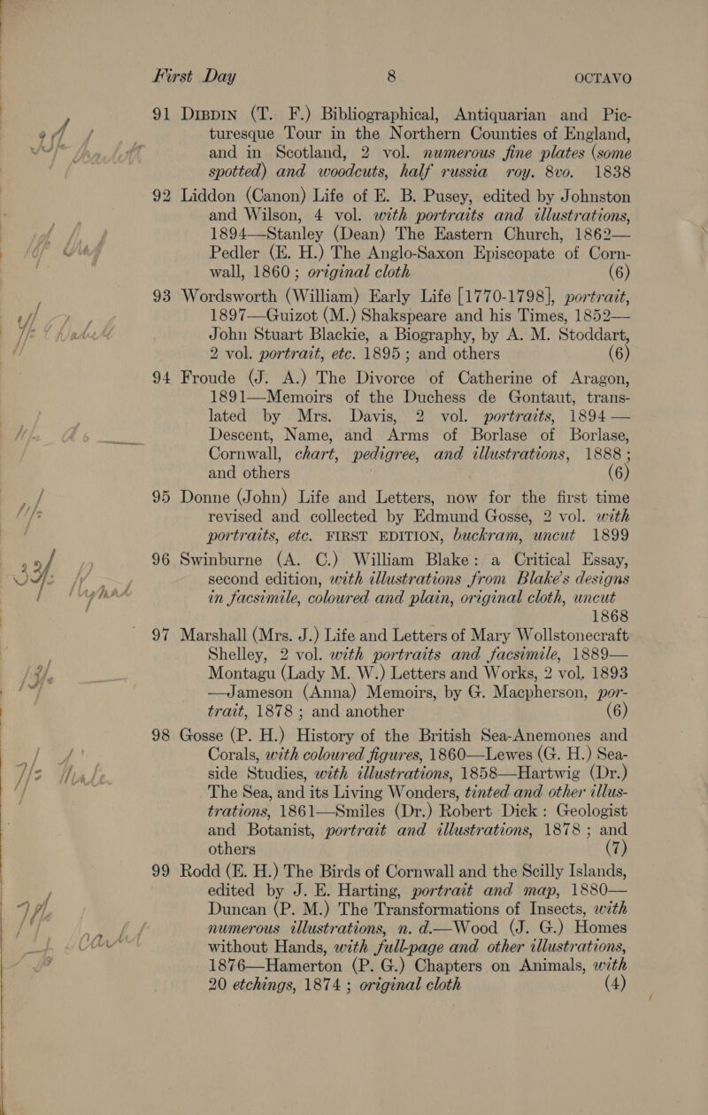  i a a a a i i, a First Day 8 OCTAVO 91 Dippin (T. F.) Bibliographical, Antiquarian and Pic- turesque Tour in the Northern Counties of England, and in Scotland, 2 vol. nemerous fine plates (some spotted) and woodcuts, half russia roy. 8vo. 1838 92 Liddon (Canon) Life of E. B. Pusey, edited by Johnston and Wilson, 4 vol. with portraits and illustrations, 1894—-Stanley (Dean) The Eastern Church, 1862— Pedler (E. H.) The Anglo-Saxon Episcopate of Corn- wall, 1860; original cloth (6) 93 Wordsworth (William) Early Life [1770-1798], portrait, 1897—Guizot (M.) Shakspeare and his Times, 1852— John Stuart Blackie, a Biography, by A. M. Stoddart, 2 vol. portrait, etc. 1895; and others (6) 94 Froude (J. A.) The Divorce of Catherine of Aragon, 1891—Memoirs of the Duchess de Gontaut, trans- lated by Mrs. Davis, 2 vol. portraits, 1894 — Descent, Name, and Arms of Borlase of Borlase, Cornwall, chart, pedigree, and illustrations, 1888 ; and others 3 (6) 95 Donne (John) Life and Letters, now for the first time revised and collected by Edmund Gosse, 2 vol. with portraits, etc. FIRST EDITION, buckram, uncut 1899 96 Swinburne (A. C.) William Blake: a Critical Essay, second edition, with illustrations from Blake’s designs in facsimile, coloured and plain, original cloth, uncut 1868 97 Marshall (Mrs. J.) Life and Letters of Mary Wollstonecraft Shelley, 2 vol. with portraits and facsimile, 1889— Montagu (Lady M. W.) Letters and Works, 2 vol. 1893 —Jameson (Anna) Memoirs, by G. Macpherson, por- trait, 1878 ; and another (6) 98 Gosse (P. H.) History of the British Sea-Anemones and Corals, with coloured figures, 1860—Lewes (G. H.) Sea- side Studies, with illustrations, 1858—Hartwig (Dr.) The Sea, and its Living Wonders, tinted and other illus- trations, 1861—Smiles (Dr.) Robert Dick : Geologist and Botanist, portrait and illustrations, 1878 ; and others (7) 99 Rodd (E. H.) The Birds of Cornwall and the Scilly Islands, edited by J. E. Harting, portrait and map, 1880— Duncan (P. M.) The Transformations of Insects, with numerous illustrations, n. d.—Wood (J. G.) Homes without Hands, with full-page and other illustrations, 1876—Hamerton (P. G.) Chapters on Animals, with 20 etchings, 1874 ; original cloth (4)