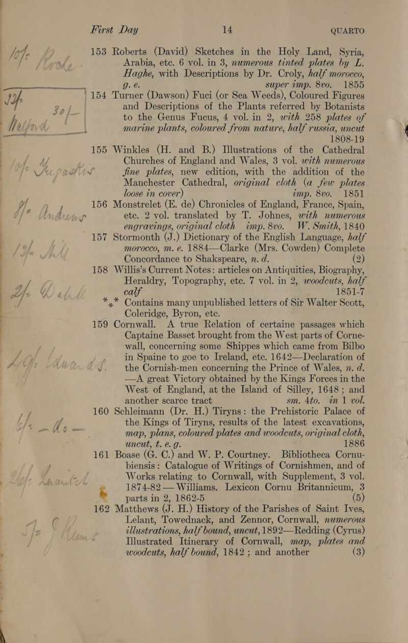 wy, 4, 153 Roberts (David) Sketches in the Holy Land, Syria, a Arabia, etc. 6 vol. in 3, numerous tinted plates by L. Haghe, with Descriptions by Dr. Croly, half morocco, a DNR ten g. @. super amp. 8vo. 1855 : of : 1154 Turner (Dawson) Fuci (or Sea Weeds), Coloured Figures | and Descriptions of the Plants referred by Botanists jh , to the Genus Fucus, 4 vol. in 2, with 258 plates of /¢ fe 88 marine plants, coloured from nature, half russia, uncut —- . 1808-19 | 155 Winkles (H. and B.) Illustrations of the Cathedral ly Churches of England and Wales, 3 vol. with numerous Sit LaAGliv fine plates, new edition, with the addition of the Manchester Cathedral, original cloth (a few plates loose in cover) imp. 8vo. 1851 (oa, ar 156 Monstrelet (E. de) Chronicles of England, France, Spain, Lt” wal n etc. 2 vol. translated by T. Johnes, with numerous engravings, original cloth imp. 8vo. W. Smith, 1840 157 Stormonth (J.) Dictionary of the English Language, half Bf | morocco, m. @. 1884—Clarke (Mrs. Cowden) Complete Concordance to Shakspeare, 2. d. (2) 158 Willis’s Current Notes: articles on ae Biography, af, Heraldry, Topography, etc. 7 vol. in 2, woodcuts, half me: Y calf 1851-7 ; *,* Contains many unpublished letters of Sir Walter Scott, % Coleridge, Byron, etc. : 159 Cornwall. <A true Relation of certaine passages which Captaine Basset brought from the West parts of Corne- wall, concerning some Shippes which came from Bilbo in Spaine to goe to Ireland, etc. 1642—Declaration of W the Cornish-men concerning the Prince of Wales, 2. d. —A great Victory obtained by the Kings Forces in the West of England, at the Island of Silley, 1648; and another scarce tract sm. 4to. in 1 vol. 160 Schleimann (Dr. H.) Tiryns: the Prehistoric Palace of the Kings of Tiryns, results of the latest excavations, map, plans, coloured plates and woodcuts, original cloth, uncut, t. @.g. - 1886 161 Boase (a. C.) and W. P. Courtney. Bibliotheca Cornu- biensis: Catalogue of Writings of Cornishmen, and of Works relating to Cornwall, with Supplement, 3 vol. ‘ 1874-82 — Williams. Lexicon Cornu Britannicum, 3 2 parts in 2, 1862-5 (5) 162 Matthews (J. H.) History of the Parishes of Saint Ives, Lelant, Towednack, and Zennor, Cornwall, nwmerous illustrations, half bound, uncut, 1892—Redding (Cyrus) | Illustrated Tenor of peak map, plates and ' | woodcuts, half bound, 1842 ; and another (3) 4