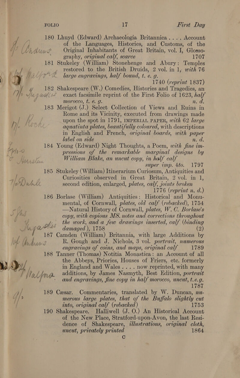 FOLIO 1% First Day 180 Lhuyd (Edward) Archaeologia Britannica ...,. Account ff / i of the Languages, Histories, and Customs, of the | “(Vi Whit Original Inhabitants of Great Britain, vol. I, Glosso- . eraphy, original calf, scarce 1707 181 Stukeley (William) Stonehenge and Abury: Temples Wg . , restored to the British Druids, 2 vol. in 1, with 76 L. /\ aa 7; ro large engravings, half bound, t. e. g. I 4 1740 (reprint 1837) i 182 Shakespeare (W.) Comedies, Histories and Tragedies, an Se wii paeflrf exact facsimile reprint of the First Folio of 1623, half . 7 morocco, t. @ g. n. d. 183 Merigot (J.) Select Collection of Views and Ruins in 1) Rome and its Vicinity, executed from drawings made /3 upon the spot in 1791, IMPERIAL PAPER, with 62 large / He AU aquatinta plates, beautifully coloured, with descriptions in English and French, original boards, with paper label on side n. d. 7 184 Young (Edward) Night Thoughts, a Poem, with jine im- ad »-v pressions of the remarkable marginal designs by a Wilkam Blake, an uncut copy, in half calf — super imp. 4to. 1797 185 Stukeley (William) Itinerarium Curiosum, Antiquities and ah Curiosities observed in Great Britain, 2 vol. in 1, fz L) wht second edition, enlarged, plates, calf, joints broken 1776 (reprint n. d.) 186 Borlase (William) Antiquities: Historical and Monu- mental, of Cornwall, plates, old calf (rebacked), 1754 —Natural History of Cornwall, plates, W. C. Borlase’s vf copy, with copious MS. notes and corrections throughout , ee jf. the work, and a few drawings inserted, calf (binding m1 / Qi damaged ). 1758 (2) — 187 Camden (Wale) Britannia, with large Additions by |v {hy Rie R. Gough and J. Nichols, 3 vol. portrait, numerous — engravings of coins, and maps, original calf 1789 188 Tanner (Thomas) Notitia Monastica: an Account of all the Abbeys, Priories, Houses of Friers, etc. formerly »), }/ of / in England and Wales... . now reprinted, with many I iad Ltn. a additions, by James Nasmyth, Best Edition, portrait pI UA, f : : and engravings, fine copy in half morocco, uncut, t.é.g. 1787 i ae 189 Cesar. Commentaries, translated by W. Duncan, nw- sb he merous large plates, that of the Buffalo slightly cut 7 into, original calf (rebacked ) 1753 190 Shakespeare, Halliwell (J. O.) An Historical Account of the New Place, Stratford-upon-Avon, the last Resi- dence of Shakespeare, illustrations, original cloth, uncut, privately printed 1864 C