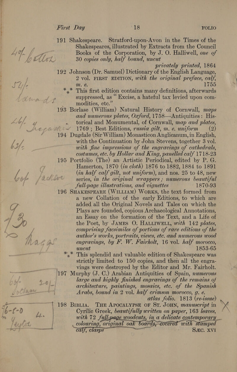 191 Shakespeare. Stratford-upon-Avon in the Times of the Shakespeares, illustrated by Extracts from the Council 30 coptes only, half bound, uncut privately printed, 1864 192 Johnson (Dr. Samuel) Dictionary of the English Language, 2 vol. FIRST EDITION, with the original preface, calf, mM. @. 155 *,* This first edition contains many definitions, afterwards suppressed, as “ Excise, a hateful tax levied upon com- . modities, etc.” 193 Borlase (William) Natural History of Cornwall, maps and numerous plates, Oxford, 1758—Antiquities : His- ~ 1769; Best Editions, russia gilt, m. e. uniform (2) 194 Dugdale (Sir William) Monasticon Anglicanum, in English, with the Continuation by John Stevens, together 3 vol. with fine impressions of the engravings of cathedrals, costumes, etc. by Hollar and King, panelled calf 1718-23 195 Portfolio (The) an Artistic Periodical, edited by P. G. Hamerton, 1870 (in cloth) 1876 to 1882, 1884 to 1891 (in half calf gilt, not uniform), and nos. 25 to 48, new series, 72 the original wrappers ; numerous beautiful Sull-page illustrations, and vignettes 1870-93 196 SHAKESPEARE (WILLIAM) WorKs, the text formed from a new Collation of the early Editions, to which are Plays are founded, copious Archaeological Annotations, an Essay on the formation of the Text, and a Life of the Poet, by JAMES O. HALLIWELL, with 142 plates, comprising facsimiles of portions of rare editions of the author’s works, portraits, views, etc. and numerous wood engravings, by F. W. Fairholt, 16 vol. half morocco, uncut 1853-65 This splendid and valuable edition of Shakespeare was strictly limited to 150 copies, and then all the engra- ; vings were destroyed by the Editor and Mr. Fairholt. 197 Murphy (J. C.) Arabian Antiquities of Spain, nwmerous Page large and highly finished engravings of the remains of ae architecture, paintings, mosaics, etc. of the Spanish | Arabs, bound in 2 vol. half crimson morocco, g. @. atlas folio. 1813 (re-cssue) { 198 Breytra. THE APOCALYPSE OF ST. JOHN, manuscript in 7 Cee Sars beautifully written on paper, 163 leaves, ta with 72 full-page . colouring, original oak boards; corned with stamped calf, clasps SAC. XVI
