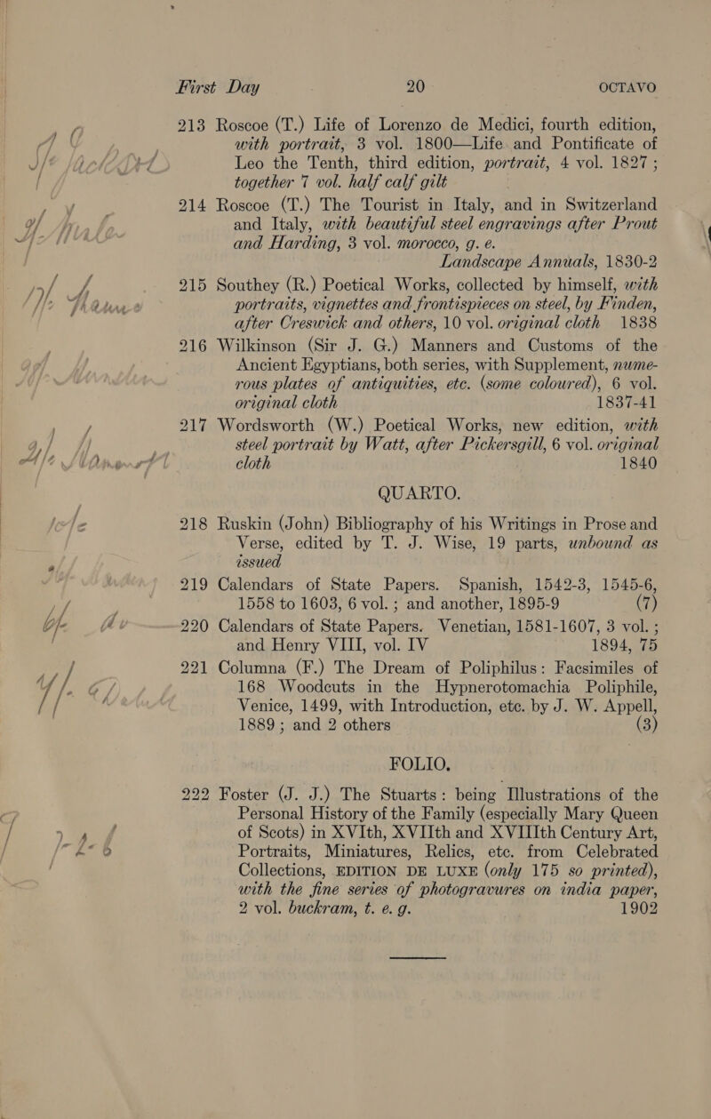 213 Roscoe (T.) Life of Lorenzo de Medici, fourth edition, with portrait, 3 vol. 1800—Life. and Pontificate of Leo the Tenth, third edition, portrait, 4 vol. 1827 ; together 7 vol. half calf gilt 214 Roscoe (T.) The Tourist in Italy, and in Switzerland and Italy, with beautiful steel engravings after Prout and Harding, 3 vol. morocco, g. é. Landscape Annuals, 1830-2 215 Southey (R.) Poetical Works, collected by himself, with portraits, vignettes and frontispieces on steel, by Finden, after Creswick and others, 10 vol. original cloth 1838 216 Wilkinson (Sir J. G.) Manners and Customs of the Ancient Egyptians, both series, with Supplement, newme- rous plates of antiquities, etc. (some coloured), 6 vol. original cloth 1837-41 217 Wordsworth (W.) Poetical Works, new edition, with steel portrait by Watt, after Pickersgill, 6 vol. original cloth 1840 QUARTO. 218 Ruskin (John) Bibliography of his Writings in Prose and Verse, edited by T. J. Wise, 19 parts, unbound as issued 219 Calendars of State Papers. Spanish, 1542-3, 1545-6, 1558 to 1603, 6 vol. ; and another, 1895-9 (7) 220 Calendars of State Papers. Venetian, 1581-1607, 3 vol. ; and Henry VIII, vol. IV 1894, 75 221 Columna (F.) The Dream of Poliphilus: Facsimiles of 168 Woodcuts in the Hypnerotomachia Poliphile, Venice, 1499, with Introduction, ete. by J. W. Appell, 1889; and 2 others (3) FOLIO, 222 Foster (J. J.) The Stuarts: being Illustrations of the Personal History of the Family (especially Mary Queen of Scots) in XVIth, XVIIth and XVIIIth Century Art, Portraits, Miniatures, Relics, etc. from Celebrated Collections, EDITION DE LUXE (only 175 so printed), with the fine series of photogravures on india paper, 2 vol. buckram, t. e. g. 1902