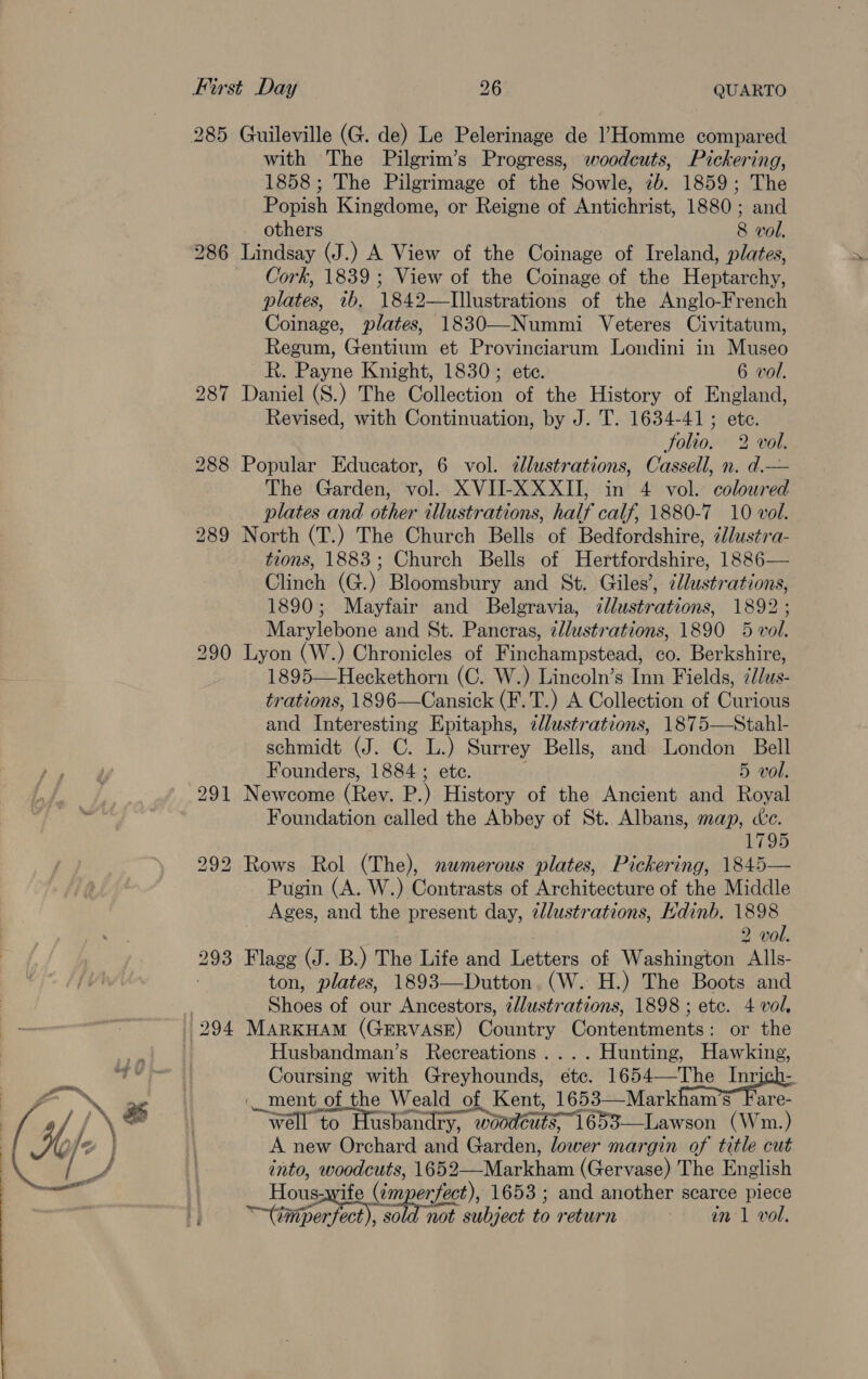 285 Guileville (G. de) Le Pelerinage de l’Homme compared with The Pilgrim’s Progress, woodcuts, Pickering, 1858; The Pilgrimage of the Sowle, 2b. 1859; The Popish Kingdome, or Reigne of Antichrist, 1880; and others 8 vol. 286 Lindsay (J.) A View of the Coinage of Ireland, plates, Cork, 1839 ; View of the Coinage of the Heptarchy, plates, 1b, 1842—TIllustrations of the Anglo-French Coinage, plates, 1830—-Nummi Veteres Civitatum, Regum, Gentium et Provinciarum Londini in Museo R. Payne Knight, 1830; ete. 6 vol. 287 Daniel (S.) The Collection of the History of England, Revised, with Continuation, by J. T. 1634-41; ete. Solio. 2 vol. 288 Popular Educator, 6 vol. ¢lustrations, Cassell, n. d.— The Garden, vol. XVIJI-XXXII, in 4 vol. coloured plates and other illustrations, half calf, 1880-7 10 vol. 289 North (T.) The Church Bells of Bedfordshire, élustra- tions, 1883; Church Bells of Hertfordshire, 1886— Clinch (G.) Bloomsbury and St. Giles’, clustrations, 1890; Mayfair and Belgravia, zllustrations, 1892 ; Marylebone and St. Pancras, zllustrations, 1890 5 vol. 290 Lyon (W.) Chronicles of Finchampstead, co. Berkshire, 1895—Heckethorn (C. W.) Lincoln’s Inn Fields, ¢/lus- trations, 1896—Cansick (F.T.) A Collection of Curious and Interesting Epitaphs, illustrations, 1875—Stahl- schmidt (J. C. L.) Surrey Bells, and London Bell Founders, 1884 ; ete. ; 5 vol. 291 Newcome (Rev. P.) History of the Ancient and Royal Foundation called the Abbey of St. Albans, map, dc. 1795 292 Rows Rol (The), numerous plates, Pickering, 1845— Pugin (A. W.) Contrasts of Architecture of the Middle Ages, and the present day, zllustrations, Kdinb. 1898 2 vol. 293 Flagg (J. B.) The Life and Letters of Washington Alls- ton, plates, 1893—Dutton. (W. H.) The Boots and : Shoes of our Ancestors, z/lustrations, 1898 ; etc. 4 vol, 294 MarKHAM (GERVASE) Country Contentments: or the Husbandman’s Recreations. ... Hunting, Hawking, Coursing with Greyhounds, ete. TO i ere «ment of the Weald of Kent, 1653—Markham’s’ Fare- wéll to Husbandry, woodéuts 1653—Lawson (Wm.) A new Orchard and Garden, lower margin of title cut into, woodcuts, 1652—Markham (Gervase) The English Housawife (¢mperfect), 1653 ; and another scarce piece i ~timporfoct), 30 not subject to return in 1 vol.
