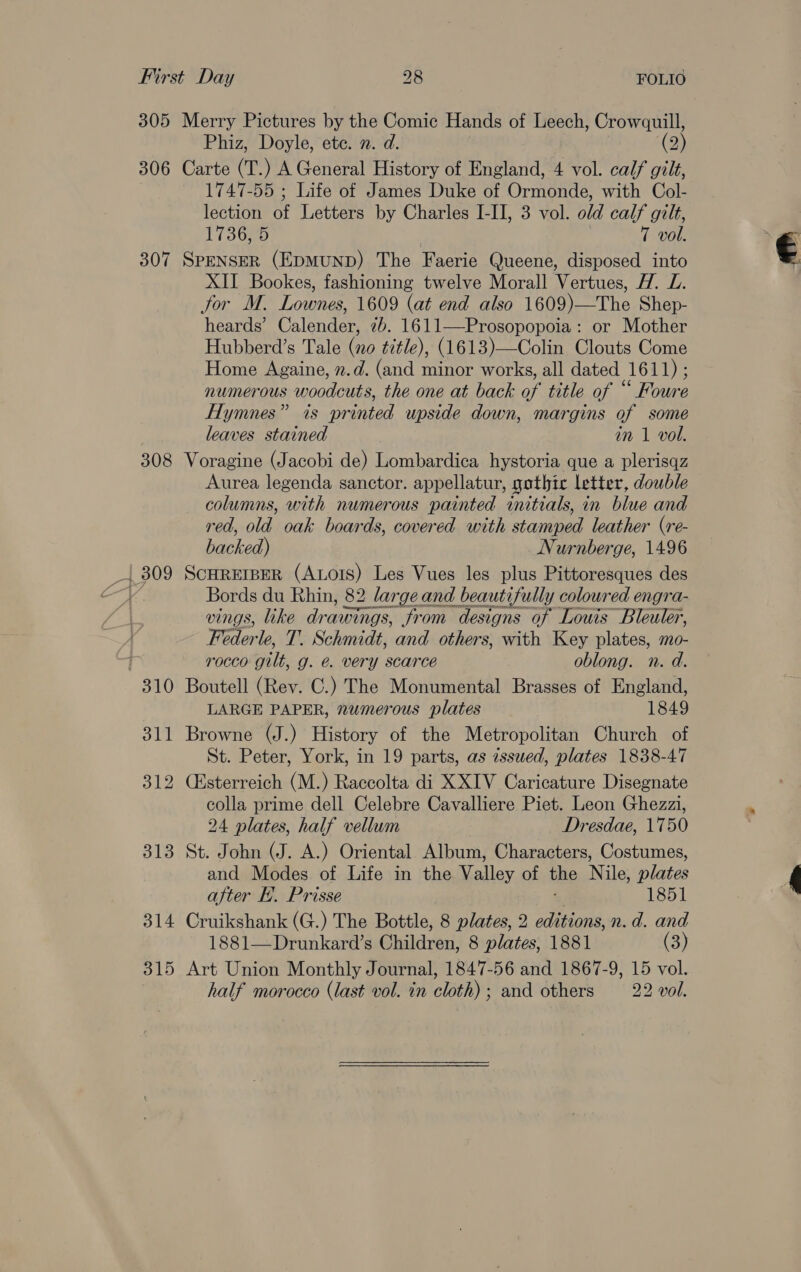 305 Merry Pictures by the Comic Hands of Leech, Crowquill, Phiz, Doyle, ete. 2. d. (2) 306 Carte (T.) A General History of England, 4 vol. calf gilt, 1747-55 ; Life of James Duke of Ormonde, with Col- lection of Letters by Charles I-II, 3 vol. old calf gilt, 173630 7 vol. 307 SPENSER (EDMUND) The Faerie Queene, disposed into XII Bookes, fashioning twelve Morall Vertues, H. L. jor M. Lownes, 1609 (at end also 1609)—The Shep- heards’ Calender, 7b. 1611—Prosopopoia: or Mother Hubberd’s Tale (no title), (1613)—Colin Clouts Come Home Againe, 2.d. (and minor works, all dated 1611) ; numerous woodcuts, the one at back of title of “ Foure Hymnes” is printed upside down, margins of some . leaves stained im 1 vol. 308 Voragine (Jacobi de) Lombardica hystoria que a plerisqz Aurea legenda sanctor. appellatur, gothic letter, double columns, with numerous painted initials, in blue and red, old oak boards, covered with stamped leather (re- backed) Nurnberge, 1496 _1 309 SCHREIBER (Ators) Les Vues les plus Pittoresques des VY Bords du Rhin, 82 large and beautifully coloured engra- vings, like drawings, from designs of Louis Bleuler, Federle, T. Schmidt, and others, with Key plates, mo- ; 1'0CCO gilt, g. &amp;. very scarce oblong. n. d. 310 Boutell (Rev. C.) The Monumental Brasses of England, LARGE PAPER, numerous plates 1849 311 Browne (J.) History of the Metropolitan Church of St. Peter, York, in 19 parts, as issued, plates 1838-47 312 Césterreich (M.) Raccolta di XXIV Caricature Disegnate colla prime dell Celebre Cavalliere Piet. Leon Ghezzi, 24 plates, half vellum Dresdae, 1750 313 St. John (J. A.) Oriental Album, Characters, Costumes, and Modes of Life in the Valley of the Nile, plates after Ei. Prisse 1851 314 Cruikshank (G.) The Bottle, 8 plates, 2 editions, n.d. and 1881—Drunkard’s Ghildren, 8 plates, 1881 (3) 315 Art Union Monthly Journal, 1847-56 and 1867-9, 15 vol. half morocco (last vol. in cloth); and others —_.22 vol.