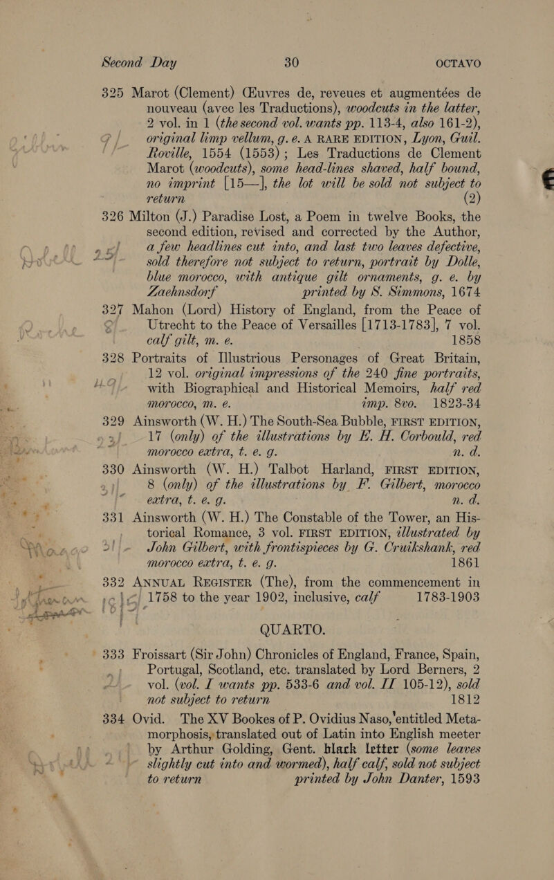 325 Marot (Clement) (Euvres de, reveues et augmentées de nouveau (avec les Traductions), woodcuts in the latter, 2 vol. in 1 (the second vol. wants pp. 113-4, also 161-2), original limp vellum, g.e. A RARE EDITION, Lyon, G'uil. Rowville, 1554 (1553); Les Traductions de Clement Marot (woodcuts), some head-lines shaved, half bound, no imprint [15—], the lot will be sold not subject to return (2 326 Milton (J.) Paradise Lost, a Poem in twelve Books, the second edition, revised and corrected by the Author, a few headlines cut into, and last two leaves defective, sold therefore not subject to return, portrait by Dolle, blue morocco, with antique gilt ornaments, g. e. by Zaehnsdorf printed by S. Simmons, 1674 327 Mahon (Lord) History of England, from the Peace of 4 Utrecht to the Peace of Versailles [1713-1783], 7 vol. calf gilt, m. e. 1858 328 Portraits of Illustrious Personages of Great Britain, 12 vol. original impressions of the 240 fine portraits, with Biographical and Historical Memoirs, half red morocco, Mm. é. imp. 8vo. 1823-34 17 (only) of the illustrations by HE. H. Corbould, red morocco extra, t. € g. n. a. 330 Ainsworth (W. H.) Talbot Harland, First EDITION, 8 (only) of the illustrations by F. Gilbert, morocco extra, t. @. g. n. a. 331 Ainsworth (W. H.) The Constable of the Tower, an His- -, torical Romance, 3 vol. FIRST EDITION, 2llustrated by 5! «© ~=John Gilbert, with frontispieces by G. Cruikshank, red morocco extra, t. @ g. 1861 332 ANNUAL REGISTER (The), from the commencement in -c |) 1758 to the year 1902, inclusive, calf 1783-1903 QUARTO. Portugal, Scotland, etc. translated by Lord Berners, 2 vol. (vol. I wants pp. 533-6 and vol. IT 105-12), sold not subject to return 3 1812 334 Ovid. The XV Bookes of P. Ovidius Naso,'entitled Meta- morphosis, translated out of Latin into English meeter by Arthur Golding, Gent. black letter (some leaves slightly cut into and wormed), half calf, sold not subject to return printed by John Danter, 1593