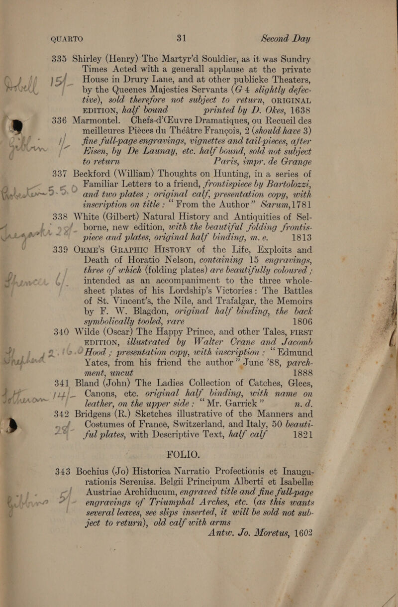 QUARTO 31 Second Day 335 Shirley (Henry) The Martyr’d Souldier, as it was Sundry Times Acted with a generall applause at the private ay y, i) LY _ House in Drury Lane, and at other publicke Theaters, rx by the Queenes Majesties Servants (G 4 slightly defec- tive), sold therefore not subject to return, ORIGINAL EDITION, half bound printed by D. Okes, 1638 f \ 336 Marmontel. Chefs-d’CGiuvre Dramatiques, ou Recueil des » , meilleures Piéces du Théatre Francois, 2 (should have 3) Sop - //_ fine full-page engravings, vignettes and tail-pieces, after cea | Kisen, by De Launay, etc. half bound, sold not subject to return Paris, impr. de Grange 337 Beckford (William) Thoughts on Hunting, in a series of _» . . » Familiar Letters to a friend, frontispiece by Bartolozzi, Grbeoko9- “= and two plates ; original calf, presentation copy, with inscription on title : “ From the Author” Sarum,1781 338 White (Gilbert) Natural History and Antiquities of Sel- A .. 9 of. borne, new edition, with the beautiful folding frontis- Cet ale mA < piece Oe plates, Denial half binding, m. e. 1813 ’ 339 ORME’S GRAPHIC History of the Life, Exploits and Death of Horatio Nelson, containing 15 engravings, three of which (folding plates) are beautifully coloured ; intended as an accompaniment to the three whole- sheet plates of his Lordship’s Victories: The Battles of St. Vincent’s, the Nile, and Trafalgar, the Memoirs by F. W. Blagdon, orginal half binding, the back symbolically tooled, rare 1806 340 Wilde (Oscar) The Happy Prince, and other Tales, FriRST EDITION, tllustrated by Walter Crane and Jacomb Ck. Dy paprire Yates, from his friend the author” June ’88, parch- ment, uncut 1888 341 Bland (John) The Ladies Collection of Catches, Glees, jz) Canons, ete. original half binding, with name on  leather, on the upper side: “Mr. Garrick ” n. d. 342 Bridgens (R.) Sketches illustrative of the Manners and ’ ~ Costumes of France, Switzerland, and Italy, 50 beauti- ~*~ ful plates, with Descriptive Text, half calf 1821 FOLIO. 343 Bochius (Jo) Historica Narratio Profectionis et Inaugu- rationis Sereniss. Belgii Principum Alberti et Isabelle ae ~} Austriae Archiducum, engraved title and fine full-page b Joe % © engravings of T: riumphal Arches, etc. (as this wants several leaves, see slips inserted, it will be sold not sub- ject to return), old calf with arms Antw. Jo. Moretus, 1602 