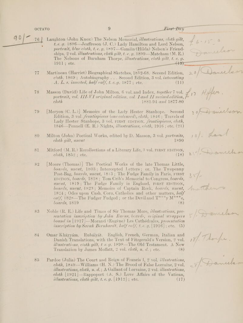 4) 0 = / a eee ee Be ek ee aC i. . : a; , 76] Laughton (John Knox) The Nelson Memorial, ‘llustrations, cloth gilt, t.e. g. 1896—Jeaffreson (J. C.) Lady Hamilton and Lord Nelson, portratt, blue cloth, t. e.g. \397—Gamlin (Hilda) Nelson’s Friend- ships, 2 vol. ellustrations, cloth gilt, t. e. g. \899—Matcham (M. E.) The Nelsons of Burnham Thorpe, id/ustrations, cloth gilt, t. e. g- 1911; ete. E ime Martineau (Harriet) Biographical Sketches, 1852-68. Second Edition, cloth, 1869 ; Autobiography ... Second Edition, 3 vol. ¢nteresting A. L. s. inserted, half calf, t. e.g. \877; ete. Cai) 77 78 portrait, vol. LLI-VTI original edition. vol. Land IT revised edition, F- cloth 1881-94 and 1877-80 79 [Meryon (C. L.)] Memoirs of the Lady Hester Stanhope. Second Edition, 3 vol. frontispieces (une coloured), clath, 1846; Travels of Lady Hester Stanhope, 3 vol. FIRST EDITION, jrontispieces, cloth, 1846—Pennell (E. R.) Nights, i//ustrations, cloth, 1916 ; ete. (21) 80 Milton (John) Poetical Works, edited by D. Masson, 3 vol. portraits, cloth gilt, uncut 1890 8] Mitford (M. R.) Recollections of a Literary Life, 3 vol. FIRST EDITION, cloth, 1852 ; ete. (18) [Moore (Thomas)|} The Poetical Works of the late Thomas Little, boards, uncut, 1803; Intercepted Jetters; or, The Twopenny Post-Bag, boards, uncut, 1813; The Fudge Family in Paris, FIRST EDITION, boards, 1818; Tom Crib’s Memorial to C /OnLTess, boas 1S, uncut, 1819; The Madge Family in England, FIRST EDITION, boards, uncut, 1823; Memoirs of Captain Rock, boards, uncut, 82 calf, \828—The Fudger Fudged ; boards, 1819 or the Deviland.” , vy Mi 6, (8) 83 Noble (R. E.) Life and Times of Sir Thomas More, z/lustrations, pre- sentation inscription by John Lwns, beards, original wrappers bound in |1917|—Morand (Eugene) Les Cathédrales, presentation inscription by Sarah Bernhardt, half calf, t.e. g.{1916]; ete. (5) Omar Khayyaém. Rubdiydét. English, l’rench, German, Italian and Danish Translations, with the Text of litzgerald’s Version, 2 vol. tl/ustrations, cloth gilt, t e.g. 1898—The Old Testament. A New Translation by James Moffatt, 2 vol. cloth, n. d.; ete. (8) 84 Pardoe (Julia) The Court and Reign of Francis |, 2 vol. i//ustrations, cloth, 1849-——Williams (H. N.) The Brood of False Lorraine, 2 vol. illustrations, cloth, n. d.; A Gallant of lorraine, 2 vol. ¢l/ustrations, cloth {1921|—Rappoport (A. 8S.) Love Affairs of the Vatican, illustrations, cloth gilt, t. e.g. [1912]; ete. (17)