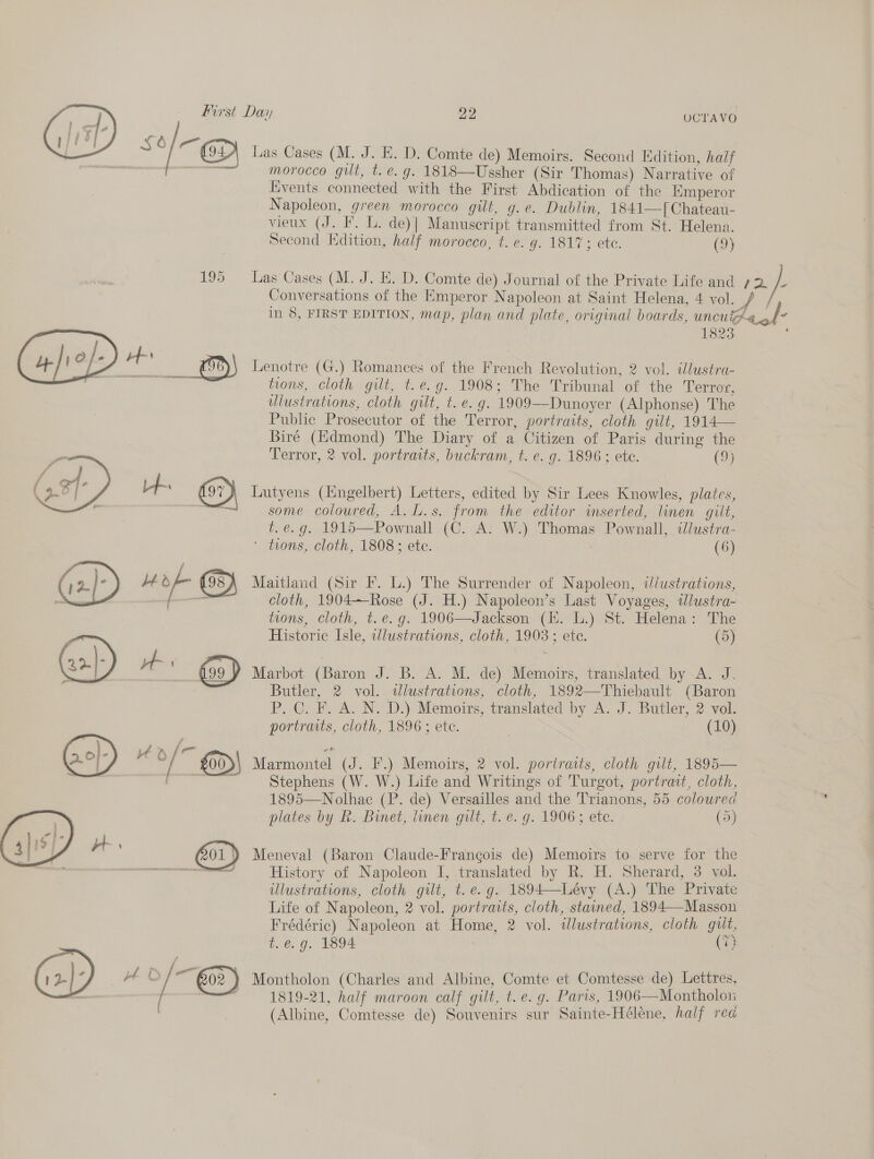   UCTAVO morocco gilt, t. e.g. 1818—Ussher (Sir Thomas) Narrative of Events connected with the First Abdication of the iimperor Napoleon, green morocco gilt, g.e. Dublin, 1841—f[Chateau- vieux (J. F. L. de)| Manuscript transmitted from St. Helena. Seeond Edition, half morocco, t. e. g. 1817; ete. (9) Conversations of the Emperor Napoleon at Saint Helena, 4 vol. 1823 Lenotre (G.) Romances of the French Revolution, 2 vol. illustra- tions, cloth gilt, t.e.g. 1908; The Tribunal of the Terror, ulustrations, cloth gilt, t.e. g. 1909—Dunoyer (Alphonse) The Public Prosecutor of the Terror, portraits, cloth gilt, 1914— Biré (Edmond) The Diary of a Citizen of Paris during the Terror, 2 vol. portraits, buckram, t. e. g. 1896; ete. (9) Lutyens (Engelbert) Letters, edited by Sir Lees Knowles, plates, some coloured, A.L.s. from the editor imserted, linen gilt, i. é. g. 1915—Pownall (C. A. W.) Thomas Pownall, «llustra- ' trons, cloth, 1808 ; ete. (6) Maitland (Sir F. L.) The Surrender of Napoleon, i/ustrations, cloth, 1904—Rose (J. H.) Napoleon’s Last Voyages, ilustra- tions, cloth, t.e. g. 1906—Jackson (EH. L.) St. Helena: The Historic Isle, wlustrations, cloth, 1908; ete. (5) Marbot (Baron J. B. A. M. de) Memoirs, translated by A. J. Butler, 2 vol. wdlustrations, cloth, 1892—Thiebault (Baron P. C. F. A. N. D.) Memoirs, translated by A. J. Butler, 2 vol portraiis, cloth, 1896 ; etc. | (10) Marmontel (J. F.) Memoirs, 2 vol. portraits, cloth gilt, 1895— Stephens (W. W.) Life and Writings of Turgot, portrait, cloth, 1895—Nolhac (P. de) Versailles and the Trianons, 55 coloured plates by kh. Binet, linen gilt, t.e. g. 1906 5 ete. oy Meneval (Baron Claude-Frangois de) Memoirs to serve for the History of Napoleon I, translated by R. H. Sherard, 3 vol. ulustrations, cloth gilt, t. e.g. 1894—Lévy (A.) The Private Life of Napoleon, 2 vol. portraits, cloth, stained, 1894—Masson Frédéric) Napoleon at Home, 2 vol. wlustrations, cloth gut, t.é@.g. 1894 (7) 1819-21, half maroon calf gilt, t. e.g. Paris, 1906—Montholon (Albine, Comtesse de) Souvenirs sur Sainte-Héléne, half rea