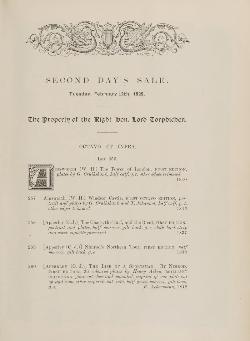  Tuesday, February 12th, 1929. Che Property of the Right thon. Lovo Torpbichen. OCTAVO ET INFRA. Lor 256. AiNSworTH (W. H.) The Tower of London, FIRST EDITION, plates by G. Cruikshank, half calf, g.t. other edges trimmed 1840  257 Ainsworth (W. H.) Windsor Castle, FIRST OCTAVO EDITION, por- trait and plates by G. Cruikshank and T. Johannot, half calf, g. t. other edges trimmed 1843 258 [Apperley (C.J.)] The Chace, the'l'urf, and the Road, FIRST EDITION, portrant and plates, half morocco, gil back, g.e. cloth back-strip and cover vignette preserved 1837 259 [Apperley (C. J.)] Nimrod’s Northern Tour, FIRST EDITION, half morocco, gilt back, g. e 1838 260 [Apprertiy (C. J.)] Toe Lirz or a Sportsman. By Nimrop, FIRST EDITION, 36 coloured plates by Henry Alken, BRILLIANT COLOURING, four cut close and mounted, imprint of one plate cut off and some other imprints cut into, half green morocco, gilt back, g.@. RR. Ackermann, 1842