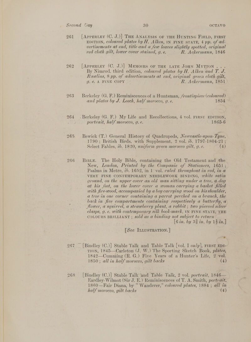 261 bo So bo 266 [Apperuey (C. J.)] Toe ANALYSIS OF THE HUNTING FIELD, FIRST EDITION, coloured plates by H. Alken, 1N FINE SVTATE, 4 pp. of ad- vertisements at end, title and a few leaves slightly spotted, original red cloth gilt, lower cover stained, g.e. Rk. Ackermann, 1846 [Apperiuey (C. J.)] Memoirs oF THE LATE JOHN MytTron ... By Nimrod, third edition, coloured plates by H. Alken and T. J. Rawlins, 8 pp. of advertisements at end, original green cloth gilt, g. €. A FINE COPY R. Ackermann, 1851 Berkeley (G. F.) Reminiscences of a Huntsman, /rontispiece (coloured) and plates by J. Leech, half morocco, g. e. 1854 portrait, half morocco, g. é. 1865-6 Bewick (T.) General History of Quadrupeds, Newcastle-upon-T; yne, 1790; British Birds, with Supplement, 2 vol. 2b. 1797-1804-21 ; Select Fables, 7b. 1820, uniform green morocco gilt, g.e. ~ (4) Biste. The Holy Bible, containing the Old Testament and the New, London, Printed by the Companie of Stationers, 1651 ; Psalms in Metre. tb. 1652, in 1 vol. ruled throughout in red, in a VERY FINE CONTEMPORARY NEEDLEWORK BINDING, white satin ground, on the upper cover an old man sitting under a tree, a dog at his feet, on the lower cover a woman carrying a basket filled with fire-wood, accompanied by a boy carrying wood on his shoulder, a tree in one corner containing a parrot perched on a branch, the back in five compartments containing respectively a butterfly, a Hower, a squirrel, a strawberry plant, a rabbit ; two pierced silver clasps, g. e. with contemporary silk book-mark, \N FIN STATE, THE COLOURS BRILLIANT ; sold as a binding not subject to return [6 in. by 3% in. by 14in.] [See ILLUSTRATION. | TION, 1845—Carleton (J. W.) The Sporting Sketch Book, plates, 1842—Cumming (R. G.) Five Years of a Hunter’s Life, 2 vol. 1850; all in half morocco, gilt backs (4) [Bindley (C.)] Stable Talk ‘and Table Valk, 2 vol. portrait, 1846— Eardley- Wilmot (Sir J. i. ) Reminiscences of T. A. Smith, portrait, 1860—Fair Diana, by “ Wanderer,” coloured plates, 1884 ; all in half morocco, gilt backs (4)
