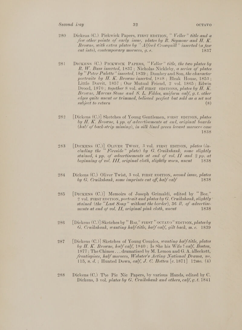 280 Dickeus (C.) Pickwick Papers, rirsr mpition, © Veller” title and a Jew other points of early issue, plates by R. Seymour and H. K. Browne, with extra plates by Alfred Crowquill” inserted (a few cut into), contemporary morocco, g. e. 1837 28 | Dickens (C.) Prckwick Papers, *‘Vedler” title, the two plates by R. W. Buss inserted, 183; Nicholas Nickleby, a serzes of plates by “ Peter Palette” inserted, 1839 ; Dombey and Son, the character portraits by H. K. Browne inserted, 18418; Bleak House, 1853 ; Little Dorrit, 1857; Our Mutual Friend, 2 vol. 1865; Edwin Drood, 1870; together 8 vol. all FIRST KDITIONS, plates by H. K. Browne, Marcus Stone and S. L. Fildes, uniform calf, g. t. other edges quite uncut or trimmed, believed perfect but sold as a set not subject to return (8) [Dickens (C.)] Sketches of Young Gentlemen, FIRST EDITION, plates by H. K. Browne, 4 pp. of advertisements at end, original boards (hal/ of back-strip missing), in silk lined green levant morocco case 1838 bo GO WS 283 [Dickens (C.)| Otrver Twist, 3 vol. FIRST EDITION, plates (in- cluding the “ Kireside” plate) by G. Cruikshank, some slightly stained, 4 pp. of advertisements at end of vol. II and 2 pp. at heginning of vol. ITT, original cloth, slightly worn, uncut 1838 284 Dickens (C.) Oliver Twist, 3 vol. FIRST EDITION, second issue, plates by G. Cruikshank, some imprints cut off, half calf 1838 985 [Dickens (C.)] Memoirs of Joseph Grimaldi, edited by “ Boz,” 2 vol. FIRST EDITION, portrait and plates by G. Cruikshank, slightly stained (the “Last Song” without the border), 36 Ul. of advertise- ments at end of vol. II, original pink cloth, uncut 1838 986 [Dickens (C.)] Sketches by “ Boz,” FIRST “ OCTAVO” EDITION, plates by G. Cruikshank, wanting half-title, half calf, gilt back, m.e. 1839 987 [Dickens (C.)] Sketches of Young Couples, wanting half-title, plates by H. K. Browne, half calf, 1840 ; Is She his Wife? calf, Boston, 1877; The Chimes... dramatised by M. Lemon and G. A. aBeckett, Srontispiece, half morocco, Webster's Acting National Drama, no. 115, n.d. ; Hunted Down, calf, J. C. Hotten [c. 1871] 12mmo. (4) 288 Dickens (C.) The Pic Nic Papers, by various Hands, edited by C. Dickens, 3 vol. plates by G. Cruikshank and others, calf, g.t. 1841