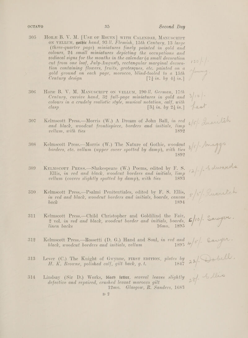 305 506 308 309 310 311 313 314 a) Second Day Hora B. V. M. [Usz or Roven] wits Catenpar, Manuscrirt ON VELLUM, gothic hand, 93 ll. Flemish, 15th Century, 13 large (three-quarter page) minmatures finely painted in gold and colours, 24 small miniatures depicting the occupations and zodiacal signs for the months in the calendar (a small decoration cut from one leaf, July-August), rectangular marginal decora- tion containing flowers, fruits, grotesques, etc. painted on a gold ground on each page, morocco, blind-tooled to a 15th Century design [Vi an. by 44 in. ] Hore B. V. M. Manuscripr on vettum, 190 ll. German, 17th Century, cursive hand, 32 full-page mimatures in gold and colours in a crudely realistic style, musical notation, calf, with clasp [3hin. by 24 1n.] Kelmscott Press—Morris (W.) A Dream of John Ball, in red and black, woodcut frontispiece, borders and wutials, limp vellum, with tres 1892 Kelmscott Press—Morris (W.) The Nature of Gothic, woodcut borders, etc. vellum (upper cover spotted by damp), with ties 1892 KELMscorr Press.—Shakespeare (W.) Poems, edited by F. 8. Ellis, an red and black, woodcut borders and initials, limp vellum (covers slightly spotted by damp), with ties 1893 Kelmscott Press.—Psalmi Penitentiales, edited by F. 8S. Ellis, b $ back 1894 Kelmscott Press.—Child Christopher and Goldilind the Fair, 2 vol. in red and black, woodcut border and initials, boards, linen backs 16mo. 1895 Kelmscott Press.—Rossetti (D. G.) Hand and Soul, im red and black, woodcut borders and initials, vellum 1895 Lever (C.) The Knight of Gwynne, FIRST EDITION, plates by H. K. Browne, polished calf, gilt back, g. t. 1847 Lindsay (Sir D.) Works, Sfact fetter, several leaves slightly defective and repaired, crushed levant morocco gilt 12mo0. Glasgow, Rh. Sanders, 1683 D2