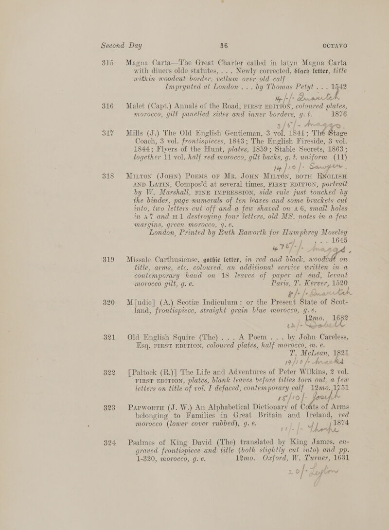 316 S17 319 320 321 B20 ond Magna Carta—The Great Charter called in latyn Magna Carta with diuers olde statutes, ... Newly corrected, Slack Jetter, title within woodcut border, vellum over old calf Imprynted at London... by Thomas Petyt... ? i ; f C) E » A tf f- Duarotoh Malet (Capt.) Annals of the Road, First EDITION, coloured plates, morocco, gilt panelled sides and wmner borders, gq. t. 1876 Mills (J.) The Old English Gentleman, 3 vol. 1841; Thé Stage Coach, 3 vol. frontispreces, 1843; The English Fireside, 3 vol. 1844; Flyers of the Hunt, plates, 1859; Stable Secrets, 1863 ; together 11 vol. half red morocco, gilt backs, Qe: noe (11) pop ] 10 [+ Sernargtee , Mitton (JoHN) PoEMs oF Mr. JoHN Marites, BOTH a oe AND Latin, Compos’d at several times, FIRST EDITION, portrait by W. Marshall, FINE IMPRESSION, side rule just touched by the bunder, page numerals of ten leaves and some brackets cut into, | two letters cut off anda few shaved on a6, small holes in AV and H1 destroying four letters, old MS. notes in a few margins, green morocco, 4G. e. London, Printed by Ruth Raworth for ree i ween . 1645 4 7 97- /. a Lyd , Missale Carthusiense, gothic fetter, in red and black, es On title, arms, ete. coloured, an additional service written in a contemporary hand on 18 leaves of paper at end, levant morocco gilt, g. é. Pars, T. Kerver, 1520 sil Be wtaieh M{[udie] (A.) Scotize Indiculum: or the Present State of Scot- land, frontispiece, straight grain blue morocco, g.e. 12mo. app? Old English Squire (The)... A Poem... by John. Careless, Esq. FIRST EDITION, coloured plates, half morocco, m. e. L. Mle me 19/10 |= [Paltock (R.)] The Life and Adventures of Peter lia 2 vol. FIRST EDITION, plates, blank leaves before titles torn out, a few letters on title of vol. I defaced, contemporary see 12mo. ee rg°/vo |: Joorf PapwortH (J. W.) An Alphabetical Dictionary of Cots of Arms belonging to Families in Great Britain and ae red Morocco “(lower cover rubbed), g.e. eC &lt; Lf 84 Psalmes of King David (The) translated by King ; James, en- graved frontispiece and title (both slightly cut into) and pp. 1-820, morocco, g. é. 12mo. Oxford, W. Turner, 1631 ; ; s j ew 7 ~ ~ 2 ail ee rf ww fd ae tS a i