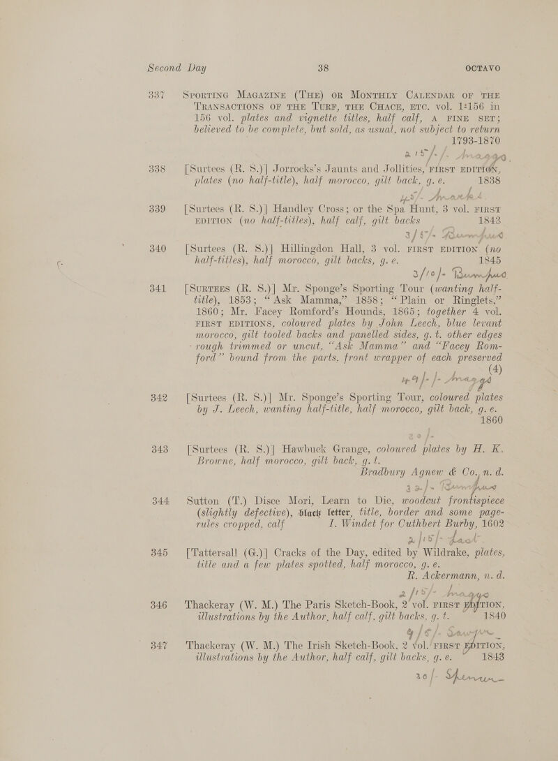 &gt;) 337 SportinG Magazine (THE) on MontTHiLy CALENDAR OF THE TRANSACTIONS OF THE ‘TURF, THE CHAOCE, ETC. vol. 14156 in 156 vol. plates and vignette titles, half calf, A FINE SET; believed to be complete, but sold, as usual, not subject to return ; _17938- 1870 a 1a [-/. Ar2644n 338 [Surtees (R. 8.)| Jorrocks’s Jaunts and Jollities,’ FIRST EDITION, plates (no half-title), half morocco, gilt eg ee e. 1838 339 [Surtees (R. 8.)| Handley Cross; or the Spa I Nica 5 pom FIRST EDITION (no half-titles), half calf, gilt backs 1843 2 / GS/s YSuew4wad 340 [Surtees (R. 8.)] Hillingdon Hall, 3 vol. FIRST EDITION “(no half-titles), half morocco, gilt backs, q. e. 1845 3/7 fa) /- Ie jac 341 [Surrges (RK. 8.)| Mr. Sponge’s Sporting Tour (wanting half- title), 1853; “ Ask Mamma,” 1858; “ Plain or ~Ringlets,” 1860; Mr. Facey Romford’s Hounds, 1865; together 4 vol. FIRST EDITIONS, coloured plates by John Leech, blue levant morocco, gilt tooled backs and panelled sides, g.t. other edges ‘rough trummed or uncut, “Ask Mamma” and “Facey Rom- ford” bound from the parts, front wrapper of each preserved La ee OR bf » | Te Sr oi: 342 [Surtees (R. 8.)| Mr. Sponge’s Sporting Tour, coloured plates by J. Leech, wanting half-title, half morocco, gilt back, g. e. 1860 343 [Surtees (R. S.)| Hawbuck Grange, coloured plates by H. K. Browne, half morocco, gilt back, g. t. Bradbury me &amp; ee n. d. a8 auf IgA in, 344 Sutton (T’.) Disce Mori, Learn to Die, nee A (slightly defective), Slact Vetter, title, border and some page- rules cropped, calf I. Windet for Cee eee: 1602 ples d I ayes HAN 345 [Tattersall (G.)] Cracks of the Day, edited by Wildrake, plates, title and a few plates spotted, half morocco, gq. é. i; Ackermann, n.d. a |r 346 Thackeray (W. M.) The Paris Sketch-Book, 2 vol. FIRST i TION, ulustrations by the Author, half calf, gilt back: Rd She 1840 347 Thackeray (W. M.) The Irish Sketch-Book, 2 That FIRST mage a ulustrations by the Author, half calf, gilt backs, q. é. 1843 36 / = ee ae