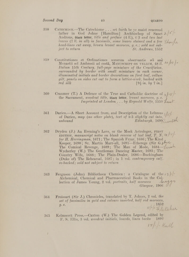 358 CatrecHism.—The Catechisme . . . set furth be ye maist reuerend father in God Johne [Hamilton] Archbischop of Sanct 4/ Androus, $lack fetter, title and preface (4 1l.), U3 and two last leaves (7 Ul. an all) in facsimile, some leaves stained and a few 4hau/ head-lines cut away, brown levant morocco, g.e.; sold not sub- ject to return St. Andrews, 1552 359 Constitutiones et Ordinationes sororum observantie scl ang Monastii sci Ambrosii ad costa, MANUSCRIPT ON VELLUM, 48 Jl. /° jp 0 / ‘ Itahan 15th Century, full-page miniature of the Crucifixion, surrounded by border with small minature in each corner, uluminated initials and border decorations on first leaf, vellum gut, panels on sides cut out to form a lattice-work, backed with red silk [94 un. by TV in.] 360 Cranmer (T.) A Defence of the True and Catholike doctrine of , the Sacrament, woodcut title, Slacts letter, levant morocco, g.e. | Imprinted at London... . by Reynold Wolfe, 1550 Zeer 361 Darien.—A Short Account from, and Description of the Isthmus , /, / of Darien, map (no other plate), text of D3 slightly cut into, / / unbound Edinburgh, 1699. pak 362 Dryden (J.) An Evening’s Love, or the Mock Astrologer, FIRST , / EDITION, manuscript notes on blank reverse of last leaf, T. N. by [4 /- for H. Herringman, 1671; The Spanish Fryar, 1686; The Kind Keeper, 1690; Sr. Martin Marr- all, 1691—Etherege (Sir G, , | The Comical Revenge, 1689; The Man of Mode, 1684—~4i10* Wycherley (W.) The “Gentleman Dancing Master, 1693; The Country Wife, 1688; The Plain-Dealer, 1686—Buckingham (Duke of) The Rehearsal, LOS (acim ok vol. contemporary calf, re-backed; sold not subject to return 363 Ferguson (John) Bibliotheca Chemica: a Catalogue of thes 3 }-/- Alchemical, Chemical and Pharmaceutical Books in the Col- lection of James Young, 2 vol. portraits, half morocco Apna “~ Glasgow, 1906 364 Froissart (Sir J.) Chronicles, translated by T. Johnes, 2 vol. the set of facsimiles in gold and colours inserted, half red morocco, g. ¢. | , , 1852 } J fe we % 4 j e¢ ‘ 7 »&gt; F taad tf - /¥\ Lf Ne 365 Kelmscott Press—Caxton (W.) The Golden Legend, edited by EF. S. Ellis, 3 vol. woodcut initials, boards, nen hacks 1892 iy /