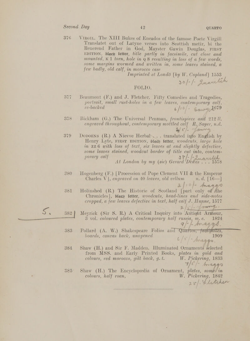 3  3 50 84 Vireit. The XIII Bukes of Eneados of the famose Poete Virgill Translatet out of Latyne verses into Scottish metir, bi the Reuerend Father in God, Mayster Gawin Douglas, FIRST EDITION, faci Vetter, title partly in facsimile, cut close and mounted, K 1 torn, hole im Q 8 resulting in loss of a few words, some margins wormed and written in, some leaves stained, a few badly, old calf, in morocco case Imprinted at Londo [by W. Copland] 1553 36 /- /- Rawle FOLIO. Beaumont (.) and J. Fletcher. Fifty Comedies and Tragedies, portrait, small rust-holes in a few leaves, contemporary calf, re-backed 6 / o/s Bapyoyy pLO09 Bickham (G.) The Universal Penman, frontispiece and 212 Il. engraved throughout, contemporary mottled calf R. Sayer, n.d. ava i \ GorrPresy, Doporns (R.) A Nievve Herbal... . translated into English by Henry Lyte, FIRST EDITION, Slack Ietter, woodcuts, large hole im 226 with loss of text, six leaves at end slightly defective, some leaves stained, woodcut border of title cut into, contem- porary calf 8 ¥ 7 j-9 LADY ALA, heh At London by my (sic) Gerard 'Dewes .. . 1578 Hogenberg (I'.) [Procession of Pope Clement VII &amp; the Emperor Charles V |, engraved on 40 leaves, old vellum —_n. d. [16—] ae ; c f jrang? Holinshed (R.) The Historie of Scotland [part only of’ dhe Chronicles], lacs Vetter, woodcuts, head-lines and side-notes cropped, a few leaves defectwe in teat, half calf J. Hunne, 1577  Pollard (A. W.) Shakespeare Folios and ™ boards, canvas back, unopened Shaw (H.) and Sir F. Madden. Lluminated Ornaments selected from MSS. and Early Printed Books, plates in gold and colours, red morocco, gilt back, g. t. W. Pickering, 1833 4 Vy Sate Shaw (H.) The Encyclopedia of Ornament, plates, somev in colours, half roan, W. Pickering, 1842 oe af 2) Fe    