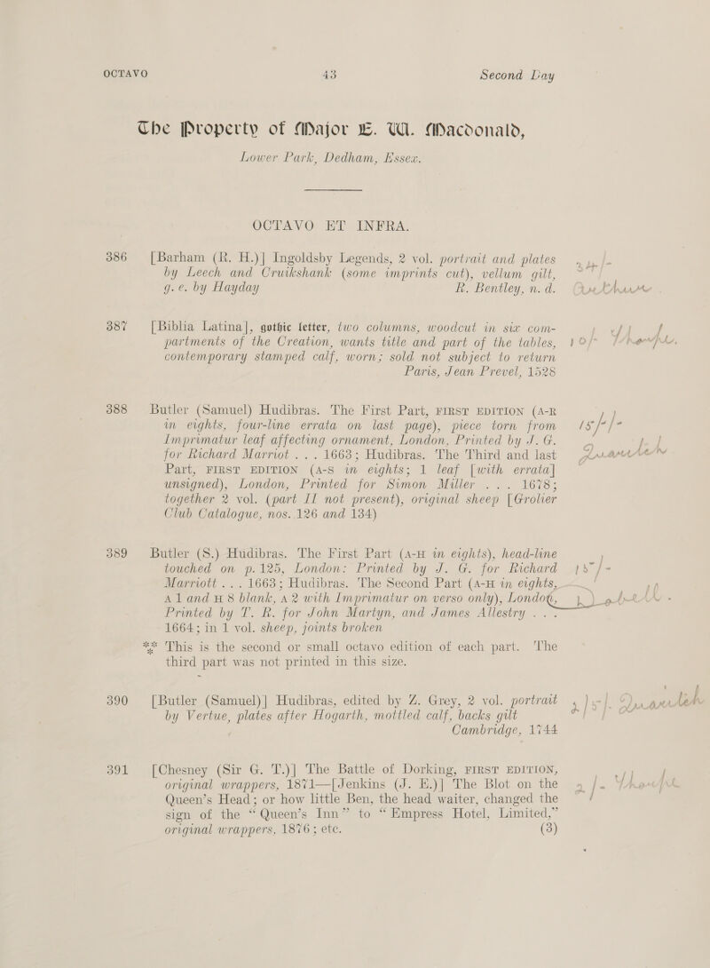 386 387 388 390 391 43 Second Lay Lower Park, Dedham, Essex. OCTAVO ET INFRA. by Leech and Cruikshank (some imprints cut), vellum gilt, g.e. by Hayday R. Bentley, n. d. partments of the Creation, wants title and part of the tables, contemporary stamped calf, worn; sold not subject to return Paris, Jean Prevel, 1528 m eights, four-lme errata on last page), piece torn from Lmprimatur leaf affecting ornament, London, Printed by J. G. for kichard Marrwt ... 1663; Hudibras. The Third and last Part, FIRST EDITION (4-S wm eights; 1 leaf [with errata] unsigned), London, Printed for Sivmon Miller ... 1678; together 2 vol. (part IL not present), original sheep | Groler Club Catalogue, nos..126 and 184) Vv ’. sk sk touched on p.125, London: Printed by J. G. for Richard Marriott ... 1668; Hudibras. The Second Part (4-H in eights, Printed by T. Rk. for John Mariyn, and James Allestry .. : 1664; in 1 vol. sheep, joints broken This is the second or small octavo edition of each part. ‘The third part was not printed in this size. by Vertue, plates after Hogarth, mottled calf, backs gult Cambridge, 1%44 original wrappers, 1871—[Jenkins (J. E.)| The Blot on the Queen’s Head; or how little Ben, the head waiter, changed the sign of the “Queen’s Inn” to “Empress Hotel, Limited,” original wrappers, 1876 ; ete. (3) Ae rf) | Ww al rb len