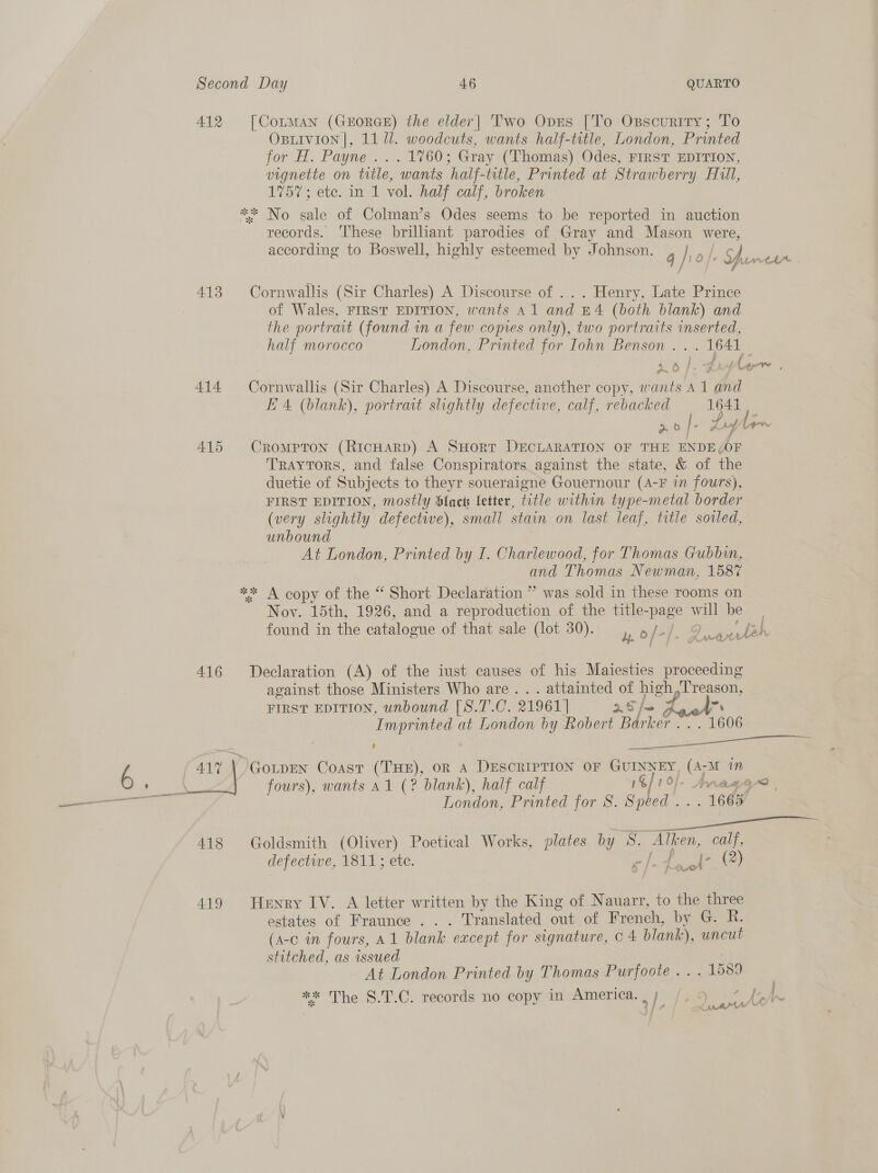 412 [Cotman (GEORGE) the elder| Two Opes [To Osscuriry; To OBLIVION |, 11 ll. woodcuts, wants half-title, London, Printed for H. Payne ...1760; Gray (Thomas) Odes, FIRST EDITION, vignette on title, wants half-title, Printed at Strawberry Hill, 1757; ete. in 1 vol. half calf, broken ** No sale of Colman’s Odes seems to be reported in auction records. ‘hese brilliant parodies of Gray and Mason were, according to Boswell, highly esteemed by Johnson. q had tA od uAartt- 413 Cornwallis (Sir Charles) A Discourse of ... Henry, Late Prince of Wales, FIRST EDITION, wants 41 and B4 (both blank) and the portrait (found in a few copies only), two portraits inserted, half morocco London, Printed for Iohn Benson ... 1641 ewes 414 Cornwallis (Sir Charles) A Discourse, another copy, wants A 1 and E 4 (blank), portrart slightly defective, calf, rebacked 1641 po |. ty An 415 Crompron (RicHarp) A SHort DECLARATION OF THE ENDE(OF Traytors, and false Conspirators against the state, &amp; of the duetie of Subjects to theyr soueraigne Gouernour (A-F in fours), FIRST EDITION, mostly Slack fetter, title within type-metal border (very slightly defective), small stain on last leaf, title sovled, unbound At London, Printed by I. Chariewood, for Thomas Gubbin, and Thomas Newman, 1587 ** A copy of the “ Short Declaration ” was sold in these rooms on Nov. 15th, 1926, and a reproduction of the title- page will be | found in the catalogue of that sale (lot 30). y, dey. Bae eyheh 416 Declaration (A) of the iust causes of his Maiesties proceeding against those Ministers Who are. . . attainted of high,T'reason, FIRST EDITION, unbound [8.T.C. 21961] oof Kael a Imprinted at London by Robert Bark NOG ies a 1606 ‘ a phe 417 \ Gotpen Coast (THE), OR A DESCRIPTION OF GUINNEY, (A; M in fours), wants a1 (? blank), half calf 16/1 0/ 0]. Anragey@ . London, Printed for 8. Speed . “1668 418 Goldsmith (Oliver) Poetical Works, plates bj y ie is ae Re defective, 1811; ete. c |. - (2) 419 Henry IV. A letter written by the King of Nauarr, to the three estates of Fraunce . .. Translated out of French, by G. R. (A-c in fours, A1 blank ‘except for signature, Cc 4 blank), uncut stitched, as issued H At London Printed by Thomas Purfoote . . . 1589 } eG d } \ J f LA * The S.T.C. records no copy in America. ip ) wurto
