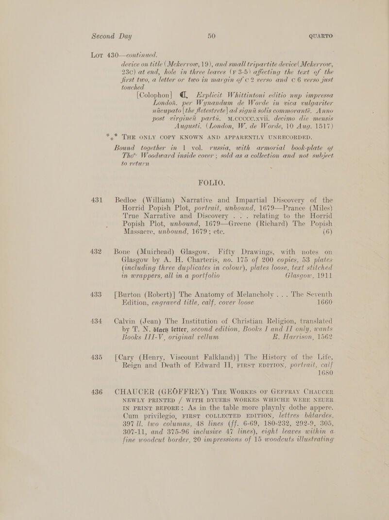 Lot 430—continued. device on title (Mckerrow, 19), and small tripartite device( Mckerrow, 23c) at end, hole in three leaves (¥ 3-5) affecting the teat of the jirst two, a letter or two in margin of C2 verso and C6 verso just touched [Colophon] @, Lerplicit Whittintoni editio nup impressa London. per Wynandum de Worde in vica vulgariter nacupato | the fletestrete| ad signi solis commoranté. Anno post virgine partu. M.CCCCC.xvil. decimo die mensis Augusti. (London, W. de Worde, 10 Aug. 1517) *.* THE ONLY COPY KNOWN AND APPARENTLY UNRECORDED. Bound together in 1 vol. russia, with armorial book-plate of Tho Woodward inside cover ; sold as a collection and not subject to return FOLIO. 431 Bedloe (William) Narrative and Impartial Discovery of the Horrid Popish Plot, portrait, unbound, 1679—Prance (Miles) True Narrative and Discovery .. . relating to the Horrid Popish Plot, unbound, 1679—Greene (Richard) The Popish Massacre, unbound, 1679; etc. (6) 432 Bone (Muirhead) Glasgow. Fifty Drawings, with notes on Glasgow by A. H. Charteris, no. 175 of 200 copies, 53 plates (including three duplicates wn colour), plates loose, text stitched in wrappers, all m a portfolio Glasgow, 1911 433 [Burton (Robert)| The Anatomy of Melancholy ... The Seventh Edition, engraved title, calf, cover loose 1666 434 Calvin (Jean) The Institution of Christian Religion, translated by T. N. fact fetter, second edition, Books I and IL only, wants Books III-V, original vellum R. Harrison, 1562 435 [Cary (Henry, Viscount Falkland)| The History of the Life, Reign and Death of Edward II, First Eprrion, portrait, calf 1680 436 CHAUCER (GEOFFREY) THE Workgs Of GEFFRAY CHAUCER NEWLY PRINTED / WITH DYUERS WORKES WHICHE WERE NEUER IN PRINT BEFORE: As in the table more playnly dothe appere. Cum privilegio, FIRST COLLECTED EDITION, lettres bdatardes, 397 Il. two columns, 48 lunes (ff. 6-69, 180-232, 292-9, 305, 307-11, and 375-96 incluswe 47 limes), eight leaves within a. fine woodcut border, 20 impressions of 15 woodcuts Ulustrating