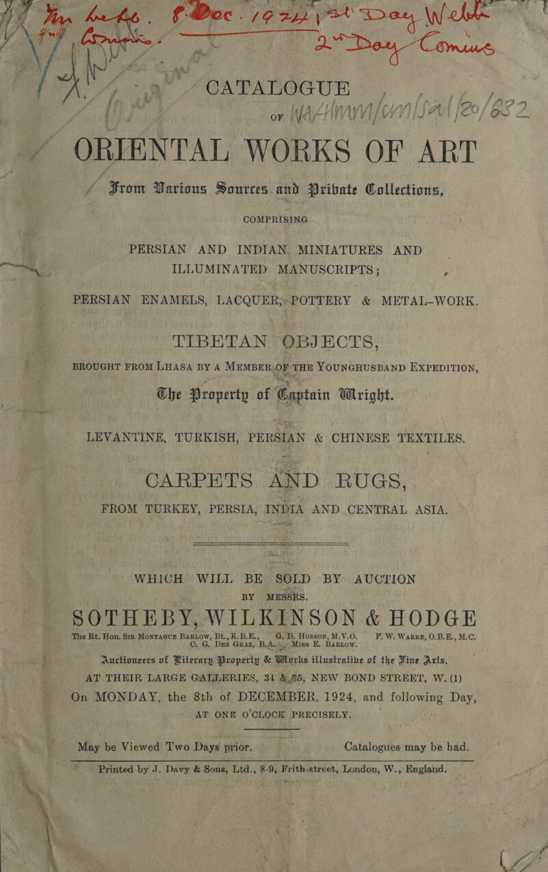    ~CATALO GUE ‘Sf Aas “sf 4 7 i ff i ’ v 4 OF NAAT MYWII - : ‘Pia ORIENTAL, WORKS OF ART / Srom Various Sources and Vribvate Collections, COMPRISING PERSIAN AND INDIAN. MINIATURES AND ILLUMINATED MANUSCRIPTS ; ie PERSIAN ENAMELS, LACQUER;«POTTERY &amp; METAL—-WORK. TIBETAN OBJECTS, BROUGHT FROM LHASA BY A MEMBER. OF THE YOUNGHUSBAND EXPEDITION, he Property of Captain Wright. LEVANTINE, TURKISH, PERSIAN &amp; CHINESE TEXTILES. CARPETS AND RUGS, FROM TURKEY, PERSIA, INDIA AND. CENTRAL ASIA. WHICH WILL BE SOLD BY AUCTION BY MESSRS. SOTHEBY, WILKINSON &amp; HODGE The Rt. Hon, Sir MontTa@urE Paso Bt, K. BH: eh D. Hopsson, M.V.O. F, W. Warrkz, O.B.E., M.C. O. G. Dus GRAZ, 'B. Aaé i Miss E, BARLow. Auctioneers of Literary Property &amp; Works illustralibe of the Fine Arts, AT THEIR LARGE GALLERIES, 34 &amp;.25, NEW BOND STREET, W. (1) On MONDAY, the 8th of DECEMBER, 1924, and following Day, AT ONE O'CLOCK PRECISELY, May be Viewed Two Days prior. r Catalogues may be had. Printed by J. Davy &amp; Sons, Ltd., 8-9, Frith-street, London, W., England.