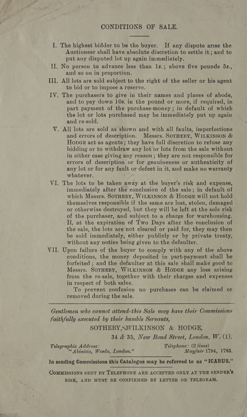 CONDITIONS OF SALE.  I. The highest bidder to be the buyer. If any dispute arise the Auctioneer shall have absolute discretion to settle it; and to put any disputed lot up again immediately. II. No person to advance less than ls.; above five pounds 5Bs., and so on in proportion. III. All lots are sold subject to the right of the seller or his agent to bid or to impose a reserve. IV. The purchasers to give in their names and places of abode, and to pay down 10s. in the pound or more, if required, in part payment of the purchase-money ; in default of which the lot or lots purchased may be immediately put up again and re-sold. V. All lots are sold as shown and with all faults, imperfections and errors of description. Messrs. SOTHEBY, WILKINSON &amp; Hones act as agents; they have full discretion to refuse any bidding or to withdraw any lot or lots from the sale without in either case giving any reason ; they are not responsible for errors of description or for genuineness or authenticity of any lot or for any fault or defect in it, and make no warranty whatever. VI. The lots to be taken away at the buyer’s risk and expense, immediately after the conclusion of the sale; in default of which Messrs. SOTHEBY, WILKINSON &amp; Hong will not hold themselves responsible if the same are lost, stolen, damaged or otherwise destroyed, but they will be left at the sole risk of the purchaser, and subject to a charge for warehousing. If, at the expiration of Two Days after the conclusion of the sale, the lots are not cleared or paid for, they may then be sold immediately, either publicly or by private treaty, without any notice being given to the defaulter. VII. Upon failure of the buyer to comply with any of the above conditions, the money deposited in part-payment shall be forfeited ; and the defaulter at this sale shall make good to Messrs. SOTHEBY, WILKINSON &amp; HopbGE any loss arising from the re-sale, together with their charges and expenses in respect of both sales. To prevent confusion no purchases can be claimed or removed during the sale. Gentlemen who cannot attend«this Sale may have their Commissions faithfully executed by their humble Servants, SOTHEBY,SWILKINSON &amp; HODGE, 34 &amp; 35, New Bond Street, London, W. (1). Telegraphic Address: Telephone: (2 lines) ** Abinitio, Wesdo, London.” Mayfair 1784, 1785. In sending Commissions this Catalogue may be referred to as “ICARUS.” CoMMISSIONS SENT BY TELEPHONE ARE ACCEPTED ONLY AT THE SENDER’S RISK, AND MUST BE CONFIRMED BY LETTER OR TELEGRAM.