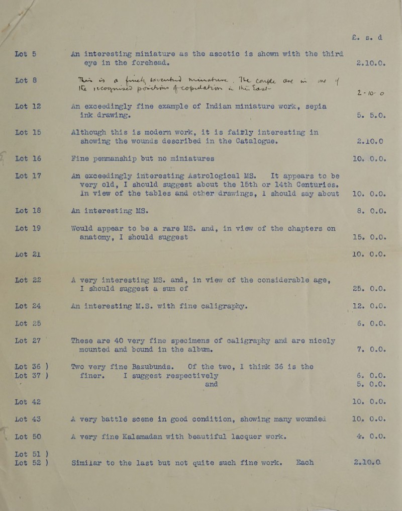                 ee Ee Se da ' 4n interesting miniature as the ascetic is shown with the third a eye in the forehead. . 2010.0. Tes fomets, datasid haan . “The, Corfle Gre wr me + ae Weogecntd porte dpcofpatahion ag Cag te is ee An exceedingly fine example of Indian miniature work, sepia | ink drawing. : | Se 5.0. ) Although this is modern work, it is fairly interesting in _—~—s Showing the wounds described in the Catalogue. 2.10.0 Fine penmanship but no miniatures | 10. 0.0. _ An exceedingly interesting Astrological MS. It appears to be very old, I should suggest about the 15th or 14th Centuries. in view of the beh and other drawings, 1 should say about 10. 0.0. : hs an interest ing us. , 8. 0.0. _ Would appear to be a rare MS. and, in view of the chapters on anatomy, I should suggest 15. 0.0. seh! ies 10. 0.0. es eee par. | j od ry intere ng us. and, nS on of the considerable age, et enon: suggest @ sum of a eos O60. ot 24 an interesting ue Ss. with fine od ks ged at LZ. 030s.- oe 6. 050. . These are 40 very fine specimens of calligraphy and are aes a6.) f ‘mounted and bound in the album. TenUckis two very fine Bazubunds. Of the two, I think 36 is the ae finer. ae suggest f shepite bch | 363,060 i tee ) and | ; 5. 0.0. “eae | | | 10. 0.0. 2 ye deny battle. scene in good condition, aheekae many wounded 16, 0.0. : J ‘Kalemadan with beautiful lacquer work. “ 4. 0.0. ar a on tae ‘but not quite such fine work. Hach 2,200.