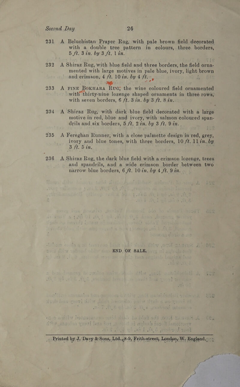 231 236 A Beluchistan Prayer Rug; with pale brown field decorated with a double tree pattern in colours, three borders, 5 ft. 3an. by 3 ft. 1 én. A Shiraz Rug, with blue field and three borders, the field orna- mented with large motives in pale blue, ivory, light brown and crimson, 4 /¢. 10 in. by 4 ft. a A FINE BoKHARA RuG; the wine coloured field crnaiveie ef with thirty-nine lorenge shaped ornaments in three rows, with seven borders, 6 /¢..3 in. by 3 ft. Bin. A Shiraz Rug, with dark -blue field decorated with a large motive in red, blue and ivory, with salmon coloured span- drils and six borders, 5 ft. 2 in. by 3 ft. Yin. A Fereghan Runner, with a close palmette design in red, grey, ivory and blue tones, with three borders, 1097. 1lin. by 3 ft. 5 in. A Shiraz Rug, the dark blue field with a crimson lozenge, trees and spandrils, and a wide crimson border between two narrow blue borders, 6 ft. 10 én. by 4 ft. 9 an. END OF SALE,