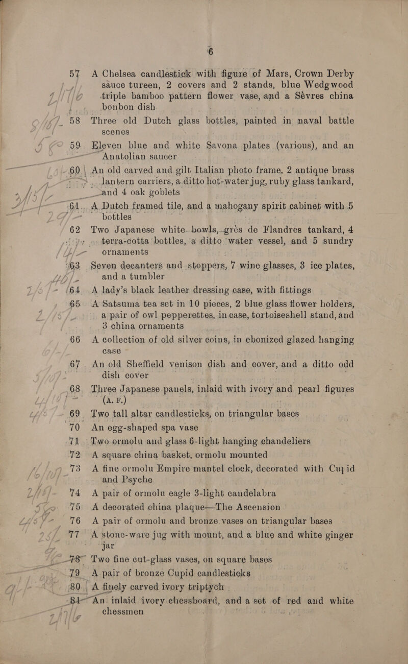  79 80 6 sauce tureen, 2 covers and 2 stands, blue Wedgwood | triple bamboo [a flower vase, and a Sévres china bonbon dish Three old Dutch glass bottles, painted in naval battle scenes Eleven blue and white Savona plates (various), and an ~ Anatolian saucer An old carved and gilt Italian photo frame, 2 antique brass ,_..Jantern carriers, a ditto hot-water jug, ruby glass tankard, cand 4 oak goblets A Dutch framed tile, and a mahogany spirit cabinet with 5 bottles Two Japanese white.. bowls, gros de Flandres tankard, 4 . terra-cotta bottles, ‘a ditto water vessel, and 5 sundry ornaments and a tumbler A lady’s black leather dressing case, with fittings A Satsuma tea set in 10 pieces, 2 blue glass flower holders, a pair of owl pepperettes, in case, tortoiseshell stand, and case dish cover Three Japanese. panels, inlaid with i ivoLy, eae pearl figures (A. F.) : An ege- -shaped spa vase A square china basket, ormolu mounted A fine ormolu Empire mantel clock, decorated with Cuj id ‘and Psyche A pair of ormolu eagle 3-light candelabra A decorated china plaque—The Ascension A pair of ormolu and bronze vases on triangular bases A stone-ware jug with mount, and a blue and white ginger “jar Two fine cut-glass vases, on square bases chessmen