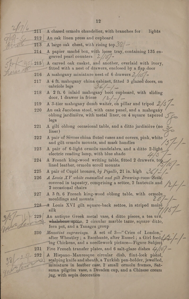 12 “211 A chased ormolu chandelier, with branches for: lights 212 An oak linen press and cupboard | 913 A large oak chest, with rising top 28, — 214 A papier maché box, with pone fray, containing 135 en- -graved pearl counters Lf/e Ly 215\ A carved oak casket, and another, overlaid with ivory, ~~ fitted with a nest of drawers, enclosed by a ie ei OF 216 A mahogany miniature nest of 6 drawers 2/1 - 217 A 4 ft. mahogany china cabinet, ped 3 holst doors, on | ~ eabriole legs WEe/ “218 At 2 ts, 6 Vitad sehen? bobt “cupboard with sliding door, 1 drawer in frieze (2/ fed 219 A 3-tier mahogany dumb waiter, on pillar and tripod Z NG 220 An oak Jacobean stool, with cane panel, and a mahogany oblong jardiniére, with metal liner, on 4 square tapered _ a legs /] 221 &lt;A gilt oblong occasional table, and a ditto jardiniére (no g liner) Lo 222 A pair of Sévres china fluted vases and covers, pink, white ~~ ae; and gilt ormolu mounts, and mask handles AS /~/— 223 &lt;A pair of 6-light ormolu candelabra, and a ditto 2- hight 3 a electric reading lamp, with blue shade Lp/'S 224 A French king-wood writing table, fitted 2 drawets, 7 Lg ? lined leather, ormolu scroll mounts Y/lE f/f — 225 A pair of Cupid bronzes, by Pigalle, 21 in. high 4: ZS ifige 226 A Lows XV white enamelled and gilt Drawing-room ‘ aes 3 covered in tapestry, comprising a settee, 2 fauteuils and ft. fy ip 2 occasional chairs | 227 &lt;A 3ft.6 French king-wood oblong table, with ormolu_ mouldings and snare LO /— /~ 228 Louis XVI gilt square- back settee, in striped moiré , if il Kae TIS gos = 229 / An antique Greek metal vase, 4 ditto pieces, a tea urn, /-/ / -veS. whalebone=spoon, 2 circular marble tazze, square ditto, 230 Mezzotint engravings. A set of 3—“Cries of London,” : after Wheatley ; a Bacchante, after Russel; a Girl feed /-/- “ing Chickens, and a needlework ichare aieatre Dy? O/ se Peal. Five French transfer plates, and 6 salt-glaze dishes P 232 | A Hispano-Mauresque circular dish, flint-lock hin }. Scalping knife and sheath, a Turkish pen-holder, jewelled, “miniature in leather case, 2 small ormolu frames, Sat- gsuma pilgrim vase, a Dresden cup, and a Chinese cream jug, with sepia decoration 