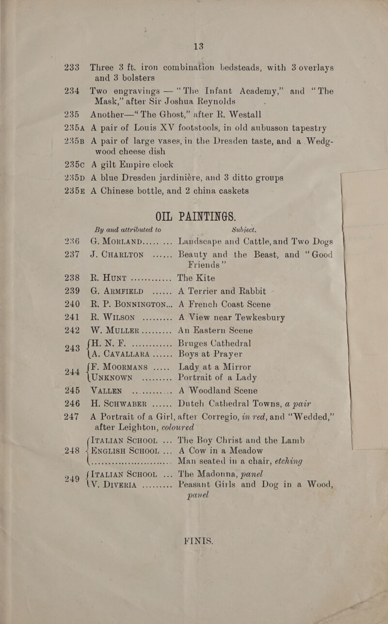 13 233 Three 3 ft. iron combination bedsteads, with 3 overlays and 3 bolsters 234 Two engravings — “The Infant Academy,” and “The Mask,” after Sir Joshua Reynolds 235 Another—‘“ The Ghost,” after R. Westall 235a A pair of Louis XV footstools, in old aubusson tapestry 235B A pair of large vases, in the Dresden taste, and a .Wedg- wood cheese dish 235c A gilt Empire clock 235D A blue Dresden jardiniére, and 3 ditto groups 2358 A Chinese bottle, and 2 china caskets OIL PAINTINGS. By and attributed to Subject. 26°) GeVlORLAND en... Landscape and Cattle,and Two Dogs Oo fie) CHARLTON) ara Beauty and the Beast, and ‘‘ Good Friends ”’ OOM AUN 5 cscs &lt; The Kite 20 Gr ARMBIELD) 4.. A Terrier and Rabbit 240 KR. P. Bonnineron... A French Coast Scene 241 SRW ILSON] 2) ..22. 3 A View near Tewkesbury 2425) WAMULLER A...) An Eastern Scene 243 ee PNG ier tine ag Ok Bruges Cathedral A. CAVALLARA ...... Boys at Prayer 4d ie MoorMANS ..... Lady at a Mirror WENO WN Rs... Portrait of a Lady Ae Ume N MEGENS 63... ses a2 A Woodland Scene 246 H. SCHWABER ...... Dutch Cathedral Towns, a pair 247 A Portrait of a Girl, after Corregio, im red, and ““Wedded,” after Leighton, coloured ITALIAN SCHOOL ... The Boy Christ and the Lamb | 248 [ica ScHOOL ... A Cow in a Meadow : RMR Dis Raced ce attiie + 3 Man seated in a chair, etching 249 ITALIAN SCHOOL ... The Madonna, panel . WPDIVERIA ... 2.000% Peasant Girls and Dog in a Wood, panel | 7 FINIS.