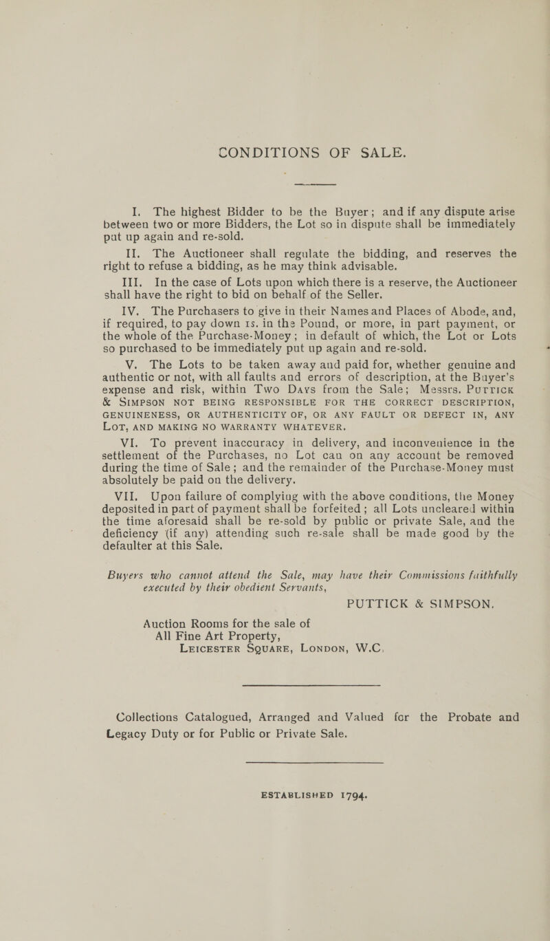 CONDITIONS OF SALE. ed I. The highest Bidder to be the Buyer; and if any dispute arise between two or more Bidders, the Lot so in dispute shall be immediately put up again and re-sold. II. The Auctioneer shall regulate the bidding, and reserves the right to refuse a bidding, as he may think advisable. III. In the case of Lots upon which there is a reserve, the Auctioneer shall have the right to bid on behalf of the Seller. IV. The Purchasers to give in their Namesand Places of Abode, and, if required, to pay down ts. in the Pound, or more, in part payment, or the whole of the Purchase-Money; in default of which, the Lot or Lots so purchased to be immediately put up again and re-sold. V. The Lots to be taken away and paid for, whether genuine and authentic or not, with all faults and errors of description, at the Buyer's expense and risk, within Two Days from the Sale; Messrs. Purrick &amp; SIMPSON NOT BEING RESPONSIBLE FOR THE CORRECT DESCRIPTION, GENUINENESS, OR AUTHENTICITY OF, OR ANY FAULT OR DEFECT IN, ANY Lot, AND MAKING NO WARRANTY WHATEVER. VI. To prevent inaccuracy in delivery, and inconvenience in the settlement of the Purchases, no Lot cau on any account be removed during the time of Sale; and the remainder of the Purchase-Money must absolutely be paid on the delivery. VII. Upon failure of complying with the above conditions, the Money deposited in part of payment shall be forfeited; all Lots uncleared within the time aforesaid shall be re-sold by public or private Sale, and the deficiency (if any) attending such re-sale shall be made good by the defaulter at this Sale. Buyers who cannot attend the Sale, may have thety Commissions faithfully executed by their obedient Servants, PUTTICK &amp; SIMPSON. Auction Rooms for the sale of All Fine Art Property, LEICESTER SQUARE, Lonpon, W.C, Collections Catalogued, Arranged and Valued for the Probate and Legacy Duty or for Public or Private Sale. ESTABLISHED 1794.