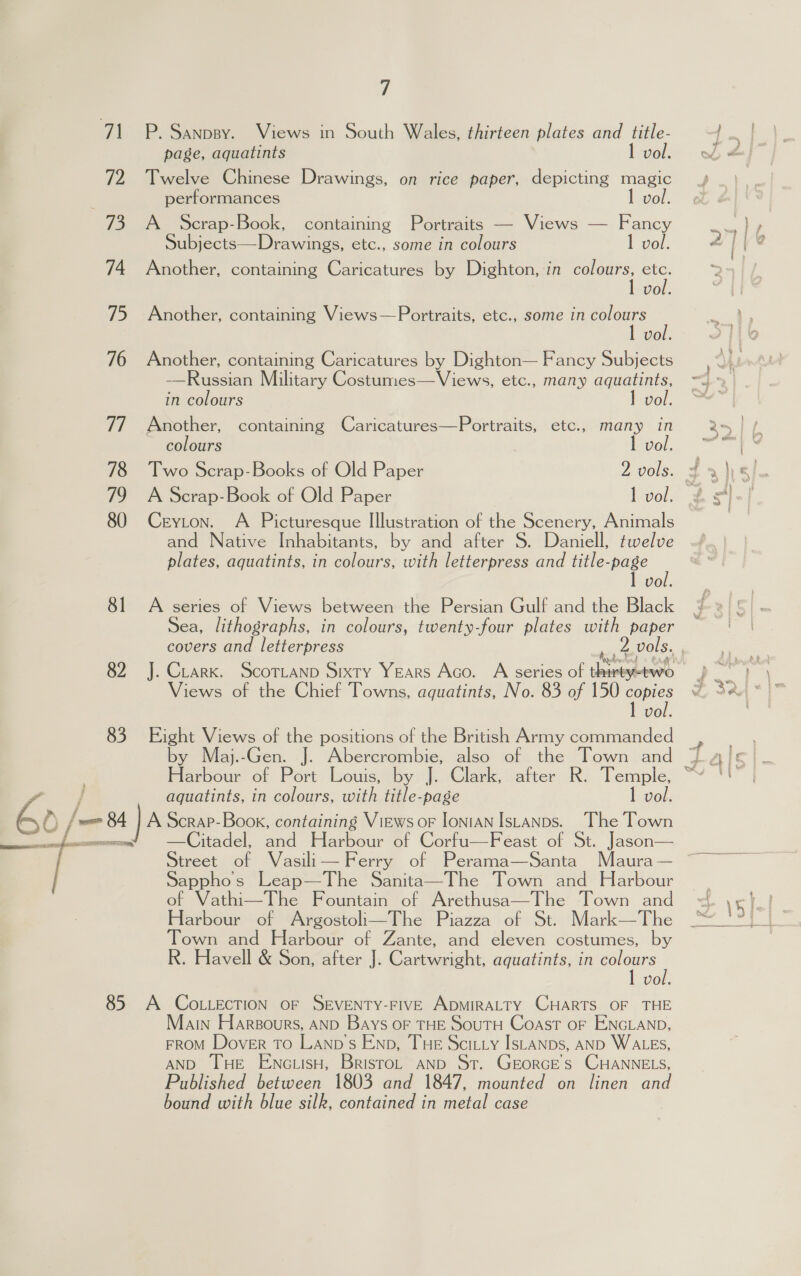 7A 72 73 74 75 76 77 78 79 80 8] 82 83 ( / 50 /— 4  7 P. Sanpsy. Views in South Wales, thirteen plates and title- page, aquatints 1 vol. Twelve Chinese Drawings, on rice paper, depicting magic performances vol. A Scrap-Book, containing Portraits — Views — Fancy Subjects—Drawings, etc., some in colours 1 vol. Another, containing Caricatures by Dighton, in colours, etc. 1 vol. Another, containing Views—Portraits, etc., some in colours I vol. Another, containing Caricatures by Dighton— Fancy Subjects -——Russian Military Costumes—Views, etc., many aquatints, in colours 1 vol. Another, containing Caricatures—Portraits, etc., many in colours level, Two Scrap-Books of Old Paper 2 vols. 3 A Scrap-Book of Old Paper 1 vol. ~ Ceyton. A Picturesque Illustration of the Scenery, Animals and Native Inhabitants, by and after S. Daniell, twelve plates, aquatints, in colours, with letterpress and title-page 1 vol. A series of Views between the Persian Gulf and the Black Sea, lithographs, in colours, twenty-four plates with paper covers and letterpress ‘a, F Waterton a \ J. Crark. ScorTtanp Sixty Years Aco. A series of thirty-two Views of the Chief Towns, aquatints, No. 83 of 150 see vol. Eight Views of the positions of the British Army commanded aguatints, in colours, with title-page 1 vol. A Scrap-Book, containing Views or IoniAN IsLaNps. The Town —Citadel, and Harbour of Corfu—Feast of St. Jason— Street of Vasili— Ferry of Perama—Santa Maura — Sapphos Leap—The Sanita—The Town and Harbour of Vathi—The Fountain of Arethusa—The Town and Harbour of Argostoli—The Piazza of St. Mark—The Town and Harbour of Zante, and eleven costumes, by R. Havell &amp; Son, after J. Cartwright, aquatints, in a Vol.  Main Harsours, AND Bays OF THE SouTH Coast OF ENGLAND, FROM Dover To Lanp’s Enp, THE Scitty IsLanps, AND WALES, AND THE EnNcLisH, BristoL AND St. GEORGES CHANNELS, Published between 1803 and 1847, mounted on linen and bound with blue silk, contained in metal case } f 